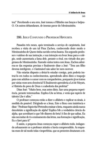 A Infância de Jesus
                                                                         349

teu!” Percebendo o seu erro, José tomou o Filhinho nos braços e beijou-
O. Os outros debandaram, de imenso pavor do Meninozinho.



    286. JESUS CONFUNDE O PROFESSOR HIPÓCRITA

      Passados três meses, após terminado o serviço de carpintaria, José
recebeu a visita de um tal Piras Zacheu, conhecendo deste modo o
Meninozinho de Quem tinha ouvido certos boatos. Era segundo profes-
sor e vaidoso de sua instrução, e sua intenção era levar Jesus para o colé-
gio, onde aumentaria a fama dele, perante o rival, em virtude dos pro-
gressos do Meninozinho. Fazendo vários testes com Jesus, Zacheu admi-
rou-se das respostas precisas e finalmente disse a José: “Tens um filho
deveras inteligente, e é lastimável não saber ler nem escrever.
      Não estarias disposto a deixá-lo estudar comigo, pois poderia ins-
truí-lo em todos os conhecimentos, aprendendo além disto o traquejo
para com adultos e o amor com os companheiros, porquanto já os tratou
por várias vezes sem clemência? E finalmente aprenderia a Lei de Moysés,
a História do povo de Deus e a sabedoria dos profetas!”
      Disse José: “Muito bem, mas antes disto, faze uma pequena experi-
ência, perante testemunhas. Explica-Lhe as letras, e verás que espécie de
talento Lhe é afim.”
      O professor começou então a dizer o alfabeto e explicar os sinais, à
medida do possível. Dirigindo-se a Jesus, Este o fitou com insistência e
disse: “Professor hipócrita! Pretendes ensinar o beta, enquanto ainda nunca
descobriste a significação do alpha? Explica-Me a verdadeira ciência do
alpha, que acreditarei o que Me disseres do beta! A fim de que saibas, Eu
não necessitar de ti o ensinamento das letras, sua formação e significação,
Eu o farei para ti!”
      E assim, o pequeno Jesus começou expor o alfabeto todo, indagan-
do zelosamente se o professor atônito o havia compreendido. As respos-
tas eram de tal modo tolas e imperfeitas, que os presentes desataram a rir.
 