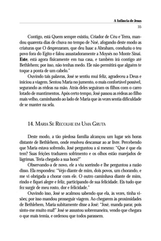 A Infância de Jesus
                                                                          35

     Contigo, está Quem sempre existiu, Criador de Céu e Terra, man-
dou quarenta dias de chuva no tempo de Noé, afogando deste modo as
criaturas que O desprezaram, que deu Isaac a Abraham, conduziu o teu
povo fora do Egito e falou assustadoramente a Moysés no Monte Sinai.
Este, está agora fisicamente em tua casa, e também irá contigo até
Bethlehem; por isso, não tenhas medo. Ele não permitirá que alguém te
toque a ponta de um cabelo.”
     Ouvindo tais palavras, José se sentiu mui feliz, agradeceu a Deus e
iniciou a viagem. Sentou Maria no jumento, o mais confortável possível,
segurando as rédeas na mão. Atrás deles seguiram os filhos com o carro
lotado de mantimentos. Após certo tempo, José passou as rédeas ao filho
mais velho, caminhando ao lado de Maria que às vezes sentia dificuldade
de se manter na sela.



    14. MARIA SE RECOLHE EM UMA GRUTA

     Deste modo, a tão piedosa família alcançou um lugar seis horas
distante de Bethlehem, onde resolveu descansar ao ar livre. Percebendo
que Maria estava sofrendo, José perguntou a si mesmo: “Que é que ela
tem? Suas feições traduzem sofrimento e os olhos estão marejados de
lágrimas. Teria chegado a sua hora?”
     Observando-a de novo, ele a viu sorrindo e lhe perguntou a razão
disso. Ela respondeu: “Vejo diante de mim, dois povos, um chorando, e
me vi obrigada a chorar com ele. O outro caminhava diante de mim,
rindo e fiquei alegre e feliz, participando de sua felicidade. Eis tudo que
fez surgir de meu rosto, dor e felicidade.”
     Ouvindo isso, José se acalmou sabendo que ela, às vezes, tinha vi-
sões; por isso mandou prosseguir viagem. Ao chegarem às proximidades
de Bethlehem, Maria subitamente disse a José: “José, manda parar, pois
sinto-me muito mal!” José se assustou sobremaneira, vendo que chegara
o que mais temia, e ordenou que todos parassem.
 