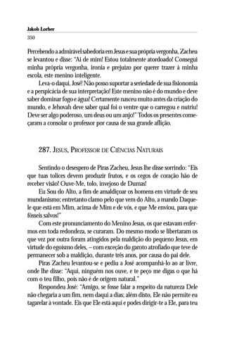 Jakob Lorber
350

Percebendo a admirável sabedoria em Jesus e sua própria vergonha, Zacheu
se levantou e disse: “Ai de mim! Estou totalmente atordoado! Consegui
minha própria vergonha, ironia e prejuízo por querer trazer à minha
escola, este menino inteligente.
     Leva-o daqui, José! Não posso suportar a seriedade de sua fisionomia
e a perspicácia de sua interpretação! Este menino não é do mundo e deve
saber dominar fogo e água! Certamente nasceu muito antes da criação do
mundo, e Jehovah deve saber qual foi o ventre que o carregou e nutriu!
Deve ser algo poderoso, um deus ou um anjo!” Todos os presentes come-
çaram a consolar o professor por causa de sua grande aflição.



      287. JESUS, PROFESSOR DE CIÊNCIAS NATURAIS

     Sentindo o desespero de Piras Zacheu, Jesus lhe disse sorrindo: “Eis
que tuas tolices devem produzir frutos, e os cegos de coração hão de
receber visão! Ouve-Me, tolo, invejoso de Dumas!
     Eu Sou do Alto, a fim de amaldiçoar os homens em virtude de seu
mundanismo; entretanto clamo pelo que vem do Alto, a mando Daque-
le que está em Mim, acima de Mim e de vós, e que Me enviou, para que
fôsseis salvos!”
     Com este pronunciamento do Menino Jesus, os que estavam enfer-
mos em toda redondeza, se curaram. Do mesmo modo se libertaram os
que vez por outra foram atingidos pela maldição do pequeno Jesus, em
virtude do egoísmo deles, – com exceção do garoto atrofiado que teve de
permanecer sob a maldição, durante três anos, por causa do pai dele.
     Piras Zacheu levantou-se e pediu a José acompanhá-lo ao ar livre,
onde lhe disse: “Aqui, ninguém nos ouve, e te peço me digas o que há
com o teu filho, pois não é de origem natural.”
     Respondeu José: “Amigo, se fosse falar a respeito da natureza Dele
não chegaria a um fim, nem daqui a dias; além disto, Ele não permite eu
tagarelar à vontade. Eis que Ele está aqui e podes dirigir-te a Ele, para teu
 