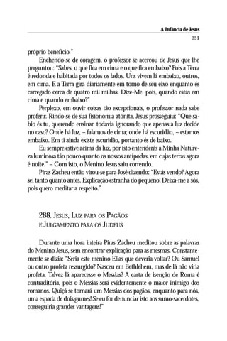 A Infância de Jesus
                                                                      351

próprio benefício.”
      Enchendo-se de coragem, o professor se acercou de Jesus que lhe
perguntou: “Sabes, o que fica em cima e o que fica embaixo? Pois a Terra
é redonda e habitada por todos os lados. Uns vivem lá embaixo, outros,
em cima. E a Terra gira diariamente em torno de seu eixo enquanto és
carregado cerca de quatro mil milhas. Dize-Me, pois, quando estás em
cima e quando embaixo?”
      Perplexo, em ouvir coisas tão excepcionais, o professor nada sabe
proferir. Rindo-se de sua fisionomia atônita, Jesus prosseguiu: “Que sá-
bio és tu, querendo ensinar, todavia ignorando que apenas a luz decide
no caso? Onde há luz, – falamos de cima; onde há escuridão, – estamos
embaixo. Em ti ainda existe escuridão, portanto és de baixo.
      Eu sempre estive acima da luz, por isto entenderás a Minha Nature-
za luminosa tão pouco quanto os nossos antípodas, em cujas terras agora
é noite.” – Com isto, o Menino Jesus saiu correndo.
      Piras Zacheu então virou-se para José dizendo: “Estás vendo? Agora
sei tanto quanto antes. Explicação estranha do pequeno! Deixa-me a sós,
pois quero meditar a respeito.”



    288. JESUS, LUZ PARA OS PAGÃOS
    E JULGAMENTO PARA OS JUDEUS


     Durante uma hora inteira Piras Zacheu meditou sobre as palavras
do Menino Jesus, sem encontrar explicação para as mesmas. Constante-
mente se dizia: “Seria este menino Elias que deveria voltar? Ou Samuel
ou outro profeta ressurgido? Nasceu em Bethlehem, mas de lá não viria
profeta. Talvez lá aparecesse o Messias? A carta de isenção de Roma é
contraditória, pois o Messias será evidentemente o maior inimigo dos
romanos. Quiçá se tornará um Messias dos pagãos, enquanto para nós,
uma espada de dois gumes! Se eu for denunciar isto aos sumo-sacerdotes,
conseguiria grandes vantagens!”
 