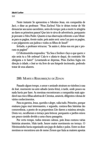 Jakob Lorber
352

     Neste instante Se apresentou o Menino Jesus, em companhia de
Jacó, e disse ao professor: “Piras Zacheu! Não te deixes tentar de Me
denunciar aos sumo-sacerdotes, antes do tempo; pois a morte te atingiria
ao dares os primeiros passos! Que isto te sirva de advertência, porquanto
já provaste o Meu Poder. Quanto à tua observação referente a um Messi-
as para os pagãos, tiveste razão; pois assim será: uma Luz para os pagãos,
e um julgamento aos judeus e todos os filhos de Israel!”
     Irritado, o professor retrucou: “Se assim é, deixa-nos em paz e pro-
cura os pagãos!”
     O Meninozinho respondeu: “Eu Sou o Senhor e faço o que quero; e
não serás tu a Me ordenar! Cala-te e afasta-te daqui, do contrário Me
obrigarás a te bater!” Levantando-se depressa, Piras Zacheu fugiu em
direção à cidade, e José se viu livre de um hóspede incômodo, podendo
tratar de seus afazeres.



      289. MORTE E RESSURREIÇÃO DE ZENON

     Passado algum tempo, o amor e amizade atraíram os vizinhos à casa
de José, mormente no ante-sábado (sexta-feira), à tarde, onde pouco ou
nada havia por fazer. As meninas encontravam a companhia mais agra-
dável nas cinco filhas adotivas de Cirenius, amáveis, diligentes e donas de
vários conhecimentos.
     Para os garotos, Jesus, querido e alegre, valia tudo. Primeiro, porque
ensinava jogos mui interessantes, e segundo, contava-lhes histórias tão
comovedoras, a ponto de os pequeninos Lhe darem a máxima atenção.
Desta vez, escolheram o terraço para brincar, porquanto o jardim estava
um pouco úmido devido a uma chuva passageira.
     Por certo tempo, todos estavam calmos, pois Jesus contava várias
histórias atraentes. Mais tarde, houve maior movimento no terraço. O
Meninozinho havia organizado um jogo de dados e pulos. Entre os doze
meninos se encontrava um de nome Zenon que fazia as maiores apostas
 