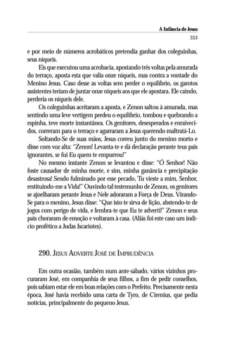 A Infância de Jesus
                                                                         353

e por meio de números acrobáticos pretendia ganhar dos coleguinhas,
seus níqueis.
      Eis que executou uma acrobacia, apostando três voltas pela amurada
do terraço, aposta esta que valia onze níqueis, mas contra a vontade do
Menino Jesus. Caso desse as voltas sem perder o equilíbrio, os garotos
assistentes teriam de juntar onze níqueis aos que ele apostara. Ele caindo,
perderia os níqueis dele.
      Os coleguinhas aceitaram a aposta, e Zenon saltou à amurada, mas
sentindo uma leve vertigem perdeu o equilíbrio, tombou e quebrando a
espinha, teve morte instantânea. Os genitores, desesperados e enraiveci-
dos, correram para o terraço e agarraram a Jesus querendo maltratá-Lo.
      Soltando-Se de suas mãos, Jesus correu junto do menino morto e
disse com voz alta: “Zenon! Levanta-te e dá declaração perante teus pais
ignorantes, se fui Eu quem te empurrou!”
      No mesmo instante Zenon se levantou e disse: “Ó Senhor! Não
foste causador de minha morte, e sim, minha ganância e precipitação
desastrosa! Sendo fulminado por esse pecado, Tu vieste a mim, Senhor,
restituindo-me a Vida!” Ouvindo tal testemunho de Zenon, os genitores
se ajoelharam perante Jesus e Nele adoraram a Força de Deus. Virando-
Se para o menino, Jesus disse: “Que isto te sirva de lição, abstendo-te de
jogos com perigo de vida, e lembra-te que Eu te adverti!” Zenon e seus
pais choraram de emoção e voltaram à casa. (Aliás foi este caso um indí-
cio profético a Judas Iscariotes).



    290. JESUS ADVERTE JOSÉ DE IMPRUDÊNCIA

     Em outra ocasião, também num ante-sábado, vários vizinhos pro-
curaram José, em companhia de seus filhos, a fim de pedir conselhos,
pois sabiam estar ele em boas relações com o Prefeito. Precisamente nesta
época, José havia recebido uma carta de Tyro, de Cirenius, que pedia
notícias, principalmente do pequeno Jesus.
 