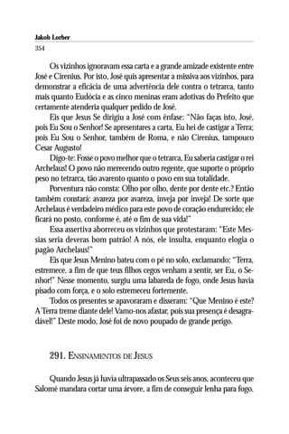 Jakob Lorber
354

     Os vizinhos ignoravam essa carta e a grande amizade existente entre
José e Cirenius. Por isto, José quis apresentar a missiva aos vizinhos, para
demonstrar a eficácia de uma advertência dele contra o tetrarca, tanto
mais quanto Eudócia e as cinco meninas eram adotivas do Prefeito que
certamente atenderia qualquer pedido de José.
     Eis que Jesus Se dirigiu a José com ênfase: “Não faças isto, José,
pois Eu Sou o Senhor! Se apresentares a carta, Eu hei de castigar a Terra;
pois Eu Sou o Senhor, também de Roma, e não Cirenius, tampouco
Cesar Augusto!
     Digo-te: Fosse o povo melhor que o tetrarca, Eu saberia castigar o rei
Archelaus! O povo não merecendo outro regente, que suporte o próprio
peso no tetrarca, tão avarento quanto o povo em sua totalidade.
     Porventura não consta: Olho por olho, dente por dente etc.? Então
também constará: avareza por avareza, inveja por inveja! De sorte que
Archelaus é verdadeiro médico para este povo de coração endurecido; ele
ficará no posto, conforme é, até o fim de sua vida!”
     Essa assertiva aborreceu os vizinhos que protestaram: “Este Mes-
sias seria deveras bom patrão! A nós, ele insulta, enquanto elogia o
pagão Archelaus!”
     Eis que Jesus Menino bateu com o pé no solo, exclamando: “Terra,
estremece, a fim de que teus filhos cegos venham a sentir, ser Eu, o Se-
nhor!” Nesse momento, surgiu uma labareda de fogo, onde Jesus havia
pisado com força, e o solo estremeceu fortemente.
     Todos os presentes se apavoraram e disseram: “Que Menino é este?
A Terra treme diante dele! Vamo-nos afastar, pois sua presença é desagra-
dável!” Deste modo, José foi de novo poupado de grande perigo.



      291. ENSINAMENTOS DE JESUS

    Quando Jesus já havia ultrapassado os Seus seis anos, aconteceu que
Salomé mandara cortar uma árvore, a fim de conseguir lenha para fogo.
 