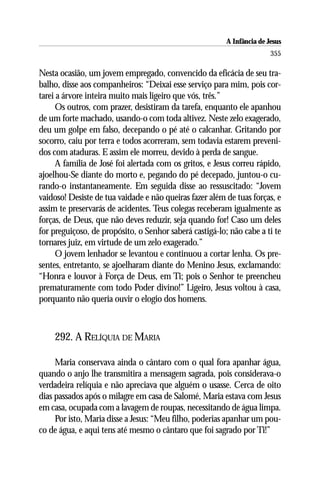 A Infância de Jesus
                                                                        355

Nesta ocasião, um jovem empregado, convencido da eficácia de seu tra-
balho, disse aos companheiros: “Deixai esse serviço para mim, pois cor-
tarei a árvore inteira muito mais ligeiro que vós, três.”
      Os outros, com prazer, desistiram da tarefa, enquanto ele apanhou
de um forte machado, usando-o com toda altivez. Neste zelo exagerado,
deu um golpe em falso, decepando o pé até o calcanhar. Gritando por
socorro, caiu por terra e todos acorreram, sem todavia estarem preveni-
dos com ataduras. E assim ele morreu, devido à perda de sangue.
      A família de José foi alertada com os gritos, e Jesus correu rápido,
ajoelhou-Se diante do morto e, pegando do pé decepado, juntou-o cu-
rando-o instantaneamente. Em seguida disse ao ressuscitado: “Jovem
vaidoso! Desiste de tua vaidade e não queiras fazer além de tuas forças, e
assim te preservarás de acidentes. Teus colegas receberam igualmente as
forças, de Deus, que não deves reduzir, seja quando for! Caso um deles
for preguiçoso, de propósito, o Senhor saberá castigá-lo; não cabe a ti te
tornares juiz, em virtude de um zelo exagerado.”
      O jovem lenhador se levantou e continuou a cortar lenha. Os pre-
sentes, entretanto, se ajoelharam diante do Menino Jesus, exclamando:
“Honra e louvor à Força de Deus, em Ti; pois o Senhor te preencheu
prematuramente com todo Poder divino!” Ligeiro, Jesus voltou à casa,
porquanto não queria ouvir o elogio dos homens.



    292. A RELÍQUIA DE MARIA

     Maria conservava ainda o cântaro com o qual fora apanhar água,
quando o anjo lhe transmitira a mensagem sagrada, pois considerava-o
verdadeira relíquia e não apreciava que alguém o usasse. Cerca de oito
dias passados após o milagre em casa de Salomé, Maria estava com Jesus
em casa, ocupada com a lavagem de roupas, necessitando de água limpa.
     Por isto, Maria disse a Jesus: “Meu filho, poderias apanhar um pou-
co de água, e aqui tens até mesmo o cântaro que foi sagrado por Ti!”
 