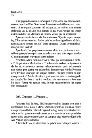 Jakob Lorber
356

      Jesus pegou do cântaro e correu para o poço, onde José estava ocupa-
do com os outros filhos. Sem querer, Jesus deu uma batida em uma pedra,
com o cântaro que se partiu em mil pedaços. Ao percebê-lo, uma menina
exclamou: “Ai, ai, ai! Lá se foi o cântaro de Tua Mãe! Por que não tiveste
maior cuidado? Tua Mãezinha irá chorar e verás o que Te acontecerá!”
      Aparentemente aborrecido, Jesus retrucou: “Que te importa o que
faço? Trata de terminar tua fiação, pois hei de levar água limpa a Maria,
não obstante o cântaro partido.” Disse a menina: “Quero ver como leva-
rás água, sem vasilha!”
      Apanhando Seu pequeno manto vermelho, Jesus juntou as pontas,
colheu água que levou para casa, sem derramar uma gota sequer, e todos
O acompanharam em virtude desse milagre.
      Assustada, Maria exclamou: “Meu Filho, que sucedeu com o cânta-
ro?” Respondeu o Menino Jesus: “De há muito andava intrigado com
ele. Por isto experimentei sua força milagrosa em uma pedra e vi, que esta
não existia, pois partiu em pedacinhos! Presumo que Minha Presença
devia ter mais valor que um simples cântaro, em nada melhor do que
qualquer outro!” Maria silenciou e guardou essas palavras no âmago de
seu coração. Também a menina se calou, pois amava muito a Jesus que
lhe disse: “Assim Me agradas mais, do que movimentando tua língua
sem necessidade!”



      293. CARESTIA NA PALESTINA

     Após esse feito de Jesus, Ele Se manteve calmo durante dois anos e
obedecia em tudo, a José e Maria. Quando completou oito anos, houve
uma péssima colheita, pois se dera grande estiagem que secara toda seme-
adura. Assim passaram-se seis meses sem apresentar-se uma plantinha
sequer e fora preciso matar o gado, ou comprar trigo e feno do Egito e da
Ásia Menor, a preço elevado.
     A família de José se alimentava de peixes fornecidos por Jonatha e
 