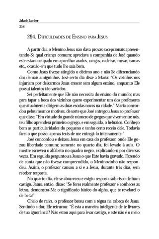 Jakob Lorber
358

      294. DIFICULDADES DE ENSINO PARA JESUS

      A partir daí, o Menino Jesus não dava provas excepcionais apresen-
tando-Se qual criança comum; apreciava a companhia de José quando
este estava ocupado em aparelhar arados, cangas, cadeiras, mesas, camas
etc., ocasião em que tudo lhe saía bem.
      Como Jesus tivesse atingido o décimo ano e não Se diferenciando
dos demais amiguinhos, José certo dia disse a Maria: “Os vizinhos nos
injuriam por deixarmos Jesus crescer sem algum ensino, enquanto Ele
possui talentos tão variados.
      Sei perfeitamente que Ele não necessita do ensino do mundo; mas
para tapar a boca dos vizinhos quero experimentar um dos professores
que atualmente dirigem as duas escolas novas na cidade.” Maria concor-
dou pelos mesmos motivos, de sorte que José entregou Jesus ao professor
que disse: “Em virtude do grande número de gregos que vivem entre nós,
teu filho aprenderá primeiro o grego, e em seguida, o hebraico. Conheço
bem as particularidades do pequeno e tenho certo receio dele. Todavia
farei o que posso; apenas terás de me entregá-lo inteiramente.”
      José concordou e deixou Jesus em casa do professor, onde Ele go-
zou liberdade comum; somente no quarto dia, foi levado à aula. O
mestre escreveu o alfabeto no quadro negro, explicando-o por diversas
vezes. Em seguida perguntou a Jesus o que Este havia gravado. Fazendo
de conta que não tivesse compreendido, o Meninozinho não respon-
deu. Assim, o professor cansou a si e a Jesus, durante três dias, sem
receber resposta.
      No quarto dia, ele se aborreceu e exigiu resposta sob risco de bom
castigo. Jesus, então, disse: “Se fores realmente professor e conheces as
letras, demonstra-Me o significado básico do alpha, que te revelarei o
de beta!”
      Cheio de raiva, o professor bateu com a régua na cabeça de Jesus.
Sentindo a dor, Ele retrucou: “É esta a maneira inteligente de te livrares
de tua ignorância? Não estou aqui para levar castigo, e este não é o meio
 