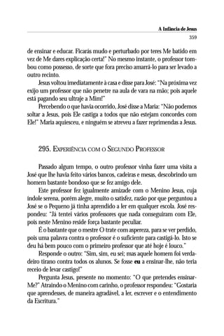 A Infância de Jesus
                                                                         359

de ensinar e educar. Ficarás mudo e perturbado por teres Me batido em
vez de Me dares explicação certa!” No mesmo instante, o professor tom-
bou como possesso, de sorte que fora preciso amarrá-lo para ser levado a
outro recinto.
     Jesus voltou imediatamente à casa e disse para José: “Na próxima vez
exijo um professor que não penetre na aula de vara na mão; pois aquele
está pagando seu ultraje a Mim!”
     Percebendo o que havia ocorrido, José disse a Maria: “Não podemos
soltar a Jesus, pois Ele castiga a todos que não estejam concordes com
Ele!” Maria aquiesceu, e ninguém se atreveu a fazer reprimendas a Jesus.



    295. EXPERIÊNCIA COM O SEGUNDO PROFESSOR

     Passado algum tempo, o outro professor vinha fazer uma visita a
José que lhe havia feito vários bancos, cadeiras e mesas, descobrindo um
homem bastante bondoso que se fez amigo dele.
     Este professor fez igualmente amizade com o Menino Jesus, cuja
índole serena, porém alegre, muito o satisfez, razão por que perguntou a
José se o Pequeno já tinha aprendido a ler em qualquer escola. José res-
pondeu: “Já tentei vários professores que nada conseguiram com Ele,
pois neste Menino reside força bastante peculiar.
     É o bastante que o mestre O trate com aspereza, para se ver perdido,
pois uma palavra contra o professor é o suficiente para castigá-lo. Isto se
deu há bem pouco com o primeiro professor que até hoje é louco.”
     Responde o outro: “Sim, sim, eu sei; mas aquele homem foi verda-
deiro tirano contra todos os alunos. Se fosse eu a ensinar-lhe, não teria
receio de levar castigo!”
     Pergunta Jesus, presente no momento: “O que pretendes ensinar-
Me?” Atraindo o Menino com carinho, o professor respondeu: “Gostaria
que aprendesses, de maneira agradável, a ler, escrever e o entendimento
da Escritura.”
 