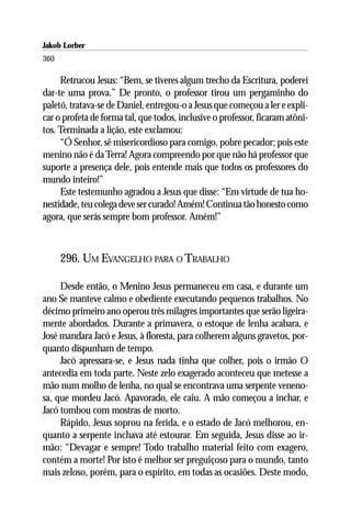 Jakob Lorber
360

     Retrucou Jesus: “Bem, se tiveres algum trecho da Escritura, poderei
dar-te uma prova.” De pronto, o professor tirou um pergaminho do
paletó, tratava-se de Daniel, entregou-o a Jesus que começou a ler e expli-
car o profeta de forma tal, que todos, inclusive o professor, ficaram atôni-
tos. Terminada a lição, este exclamou:
     “Ó Senhor, sê misericordioso para comigo, pobre pecador; pois este
menino não é da Terra! Agora compreendo por que não há professor que
suporte a presença dele, pois entende mais que todos os professores do
mundo inteiro!”
     Este testemunho agradou a Jesus que disse: “Em virtude de tua ho-
nestidade, teu colega deve ser curado! Amém! Continua tão honesto como
agora, que serás sempre bom professor. Amém!”



      296. UM EVANGELHO PARA O TRABALHO

     Desde então, o Menino Jesus permaneceu em casa, e durante um
ano Se manteve calmo e obediente executando pequenos trabalhos. No
décimo primeiro ano operou três milagres importantes que serão ligeira-
mente abordados. Durante a primavera, o estoque de lenha acabara, e
José mandara Jacó e Jesus, à floresta, para colherem alguns gravetos, por-
quanto dispunham de tempo.
     Jacó apressara-se, e Jesus nada tinha que colher, pois o irmão O
antecedia em toda parte. Neste zelo exagerado aconteceu que metesse a
mão num molho de lenha, no qual se encontrava uma serpente veneno-
sa, que mordeu Jacó. Apavorado, ele caiu. A mão começou a inchar, e
Jacó tombou com mostras de morto.
     Rápido, Jesus soprou na ferida, e o estado de Jacó melhorou, en-
quanto a serpente inchava até estourar. Em seguida, Jesus disse ao ir-
mão: “Devagar e sempre! Todo trabalho material feito com exagero,
contém a morte! Por isto é melhor ser preguiçoso para o mundo, tanto
mais zeloso, porém, para o espírito, em todas as ocasiões. Deste modo,
 
