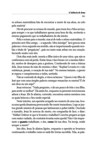 A Infância de Jesus
                                                                        361

os zelosos materialistas hão de encontrar a morte de sua alma, no zelo
pela matéria!
     Hei de procurar os ociosos do mundo, para tomá-los a Meu serviço,
para sempre; e os que trabalharam apenas uma hora do dia, receberão o
mesmo pagamento que os trabalhadores do dia inteiro.
     Feliz o ocioso para o mundo; mas ai de todo o zeloso materialista. O
primeiro será Meu amigo, – o segundo, Meu inimigo!” Jacó gravou estas
palavras e viveu segundo seu sentido, não se importunando quando rece-
bia o título de “preguiçoso”, pois era tanto mais zeloso em seu coração,
lucrando muito com isto.
     Dois dias mais tarde, morria o filho único de uma viúva, que não se
conformava com tal perda. Então Jesus e Jacó foram ver o menino faleci-
do, motivo de desespero para a genitora. Condoendo-Se com a tristeza
dela, Jesus tomou da mão do menino e disse: “Kephas! Levanta-te e não
entristeças, jamais, o coração de tua mãe!” No mesmo instante, o garoto
se ergueu e cumprimentou a todos, sorrindo.
     Não se contendo de alegria, a viúva exclamou: “Quem é este filho de
José que com uma simples palavra consegue ressuscitar os mortos? É ele
um deus ou um anjo?”
     Jesus retrucou: “Nada perguntes, e dá um pouco de leite a teu filho,
para sentir-se melhor!” Ela assim fez, enquanto os presentes tencionavam
adorar a Jesus. Ele Se afastou, correndo, encontrou outros meninos com
os quais brincou a Seu modo especial.
     Neste ínterim, um operário ocupado no conserto de uma casa, leva-
ra uma queda desastrosa provocando-lhe morte instantânea. Logo se jun-
tou grande número de pessoas que lastimavam o pobre infeliz. Ouvindo
o tumulto, Jesus Se acercou do morto, em companhia de Jacó, e disse:
“Mallas! Ordeno-te que te levantes e trabalhes! Convém pregares as ripas
com maior cuidado, do contrário levarias outra queda! Não é tão impor-
tante o quanto trabalhaste, e sim, como foi tua obra. Na inveja, reside
sempre a morte!”
     Isto dito, Jesus Se afastou ligeiro, enquanto o operário se levantava
continuando o trabalho como se nada lhe tivesse sucedido. Mas, as pala-
 