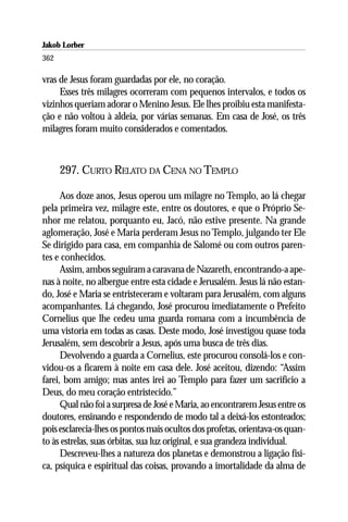 Jakob Lorber
362

vras de Jesus foram guardadas por ele, no coração.
     Esses três milagres ocorreram com pequenos intervalos, e todos os
vizinhos queriam adorar o Menino Jesus. Ele lhes proibiu esta manifesta-
ção e não voltou à aldeia, por várias semanas. Em casa de José, os três
milagres foram muito considerados e comentados.



      297. CURTO RELATO DA CENA NO TEMPLO

      Aos doze anos, Jesus operou um milagre no Templo, ao lá chegar
pela primeira vez, milagre este, entre os doutores, e que o Próprio Se-
nhor me relatou, porquanto eu, Jacó, não estive presente. Na grande
aglomeração, José e Maria perderam Jesus no Templo, julgando ter Ele
Se dirigido para casa, em companhia de Salomé ou com outros paren-
tes e conhecidos.
      Assim, ambos seguiram a caravana de Nazareth, encontrando-a ape-
nas à noite, no albergue entre esta cidade e Jerusalém. Jesus lá não estan-
do, José e Maria se entristeceram e voltaram para Jerusalém, com alguns
acompanhantes. Lá chegando, José procurou imediatamente o Prefeito
Cornelius que lhe cedeu uma guarda romana com a incumbência de
uma vistoria em todas as casas. Deste modo, José investigou quase toda
Jerusalém, sem descobrir a Jesus, após uma busca de três dias.
      Devolvendo a guarda a Cornelius, este procurou consolá-los e con-
vidou-os a ficarem à noite em casa dele. José aceitou, dizendo: “Assim
farei, bom amigo; mas antes irei ao Templo para fazer um sacrifício a
Deus, do meu coração entristecido.”
      Qual não foi a surpresa de José e Maria, ao encontrarem Jesus entre os
doutores, ensinando e respondendo de modo tal a deixá-los estonteados;
pois esclarecia-lhes os pontos mais ocultos dos profetas, orientava-os quan-
to às estrelas, suas órbitas, sua luz original, e sua grandeza individual.
      Descreveu-lhes a natureza dos planetas e demonstrou a ligação físi-
ca, psíquica e espiritual das coisas, provando a imortalidade da alma de
 