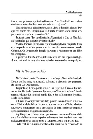 A Infância de Jesus
                                                                        363

forma tão espetacular, que todos afirmaram: “Isto é inédito! Um menino
de doze anos é mais sábio que todos nós, em conjunto!”
     Neste instante se apresentaram José e Maria e disseram a Jesus: “Por
que nos fizeste isto? Procuramos-Te durante três dias, com aflição sem
par, e não conseguimos encontrar-Te!”
     Jesus retrucou: “Por que fizestes isto? Ignoráveis a Casa de Meu Pai,
na qual tenho que executar a Vontade Dele?”
     Maria e José não entenderam o sentido das palavras, enquanto Jesus
os acompanhava de bom grado, após ter com eles pernoitado em casa de
Cornelius. Os doutores do Templo louvaram a Maria por ter um filho
tão inteligente.
     A partir daí, Jesus Se retraiu inteiramente e não mais operou milagre
algum, até os trinta anos, vivendo e trabalhando como homem qualquer.



    298. A NATUREZA DE JESUS

      Na Escritura consta: Ele aumentou em Graça e Sabedoria diante de
Deus e dos homens, continuando submisso e obediente aos genitores,
até iniciar Sua Doutrinação.
      Pergunta-se: Como podia Jesus, o Ser Supremo, Único e Eterno,
aumentar diante de Deus e dos homens, em Sabedoria e Graça? Preci-
samente diante dos homens, sendo Ele, o Ser infinitamente Perfeito,
desde eternidades?
      A fim de se compreender este fato, preciso é considerar-se Jesus não
como Divindade isolada, e sim, como homem no qual a Divindade eter-
na Se havia encarcerado, como que inativa, de igual modo que o espírito
de toda criatura se encontra enclausurado.
      Aquilo que todo homem tem que executar dentro da Ordem divi-
na, a fim de libertar o seu espírito, o Homem Jesus também teve que
realizar, para libertar dentro de Si, a Natureza Divina e unir-Se a Ela.
      Toda criatura tem que alimentar certas fraquezas, de certo modo as
 