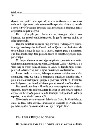 Jakob Lorber
364

algemas do espírito, pelas quais ele se acha enfeixado como em uma
redoma. As algemas só podem ser rompidas quando a alma amalgamada
à carne se tiver fortalecido através da justa renúncia de si mesma, a ponto
de prender o espírito liberto.
      Eis o motivo pelo qual o homem apenas consegue conhecer suas
fraquezas, por meio de variadas tentações, de que forma o seu espírito se
acha encarcerado.
      Quando a criatura renunciar, psiquicamente em tais pontos, ela sol-
ta as algemas do espírito, fortificando a alma. Quando esta for fortalecida
com os laços antigos do espírito, o próprio espírito passa à alma forte,
que deste modo atinge toda potência divina do espírito, unindo-se a ele,
para sempre.
      No desprendimento de uma algema após outra, consiste o aumentar
da alma em força espiritual, ou sejam, Sabedoria e Graça. A Sabedoria é a
visão clara da ordem eterna de Deus, e a Graça, é a Luz do Amor eterno,
pela qual todas as coisas, suas relações e caminhos, são iluminados.
      Isto se dando na criatura, tinha que acontecer também com o Ho-
mem-Deus, Jesus. Sua Alma foi semelhante a qualquer alma humana, e
presa a muito mais fraquezas, porque o poderoso Espírito de Deus tinha
que Se algemar com laços fortíssimos, para ser contido em Sua Alma.
      Deste modo, também a Alma de Jesus teve que passar pelas maiores
tentações, através da renúncia, a fim de soltar os laços de Seu Espírito
divino, fortificando-Se para a infinita libertação do Espírito de todos os
espíritos, tornando-Se Una com Ele.
      Nisto consiste o aumentar em Sabedoria e Graça, da Alma de Jesus,
diante de Deus e dos homens, à medida que o Espírito de Deus Se unia
paulatinamente à Sua Alma divina, ou seja o próprio Filho.



      299. FINAL E BÊNÇÃO DO SENHOR

      De que maneira vivia Jesus, o Senhor, entre os doze até os trinta
 
