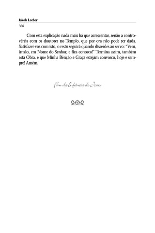 Jakob Lorber
366

     Com esta explicação nada mais há que acrescentar, senão a contro-
vérsia com os doutores no Templo, que por ora não pode ser dada.
Satisfazei-vos com isto, o resto seguirá quando disserdes ao servo: “Vem,
irmão, em Nome do Senhor, e fica conosco!” Termina assim, também
esta Obra, e que Minha Bênção e Graça estejam convosco, hoje e sem-
pre! Amém.



                     Fim da Infância de Jesus

                                
 