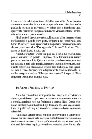 A Infância de Jesus
                                                                          37

à boca, e os olhos de todos estavam dirigidos para o Céu. As ovelhas não
davam um passo à frente e um pastor que nelas quis bater, teve a mão
paralisada em meio ao movimento. Vi cabras com o focinho na água,
igualmente paralisadas e a água de um riacho vindo das alturas, parada,
não mais correndo para a planície.
     Finalmente vi algo se movimentar. Era uma mulher caminhando na
minha direção e quando estava perto, perguntou-me: “Onde vais a esta
hora?” Respondi: “Estou à procura de uma parteira, pois na caverna está
alguém prestes a dar à luz.” Prosseguiu ela: “É de Israel?” Expliquei: “Sim,
somos de Israel, David é nosso pai.”
     A mulher insistiu: “Quem está para dar à luz, é tua mulher, uma
parenta ou serva?” Respondi: “Há pouco, ela se tornou minha mulher
perante o sumo-sacerdote. Quando concebeu, ainda não o era, mas ape-
nas confiada a mim pelo Templo, segundo o testemunho de Deus, por-
quanto obtivera sua educação no Templo. Não te aborreças com a gravi-
dez dela, a criança foi concebida milagrosamente pelo Espírito Santo.” A
mulher se espantou e disse: “Fala a verdade, homem!” E respondi: “Vem
convencer-te com teus próprios olhos.”



     16. VISÃO E PROFECIA DA PARTEIRA

     A mulher concordou a acompanhar José; quando se aproximaram
da gruta, esta foi coberta por densa nuvem de sorte que não encontraram
a entrada. Admirada com este fenômeno, a parteira disse: “Coisas gran-
diosas sucederam à minha alma. Hoje de manhã tive uma visão maravi-
lhosa na qual vi tudo o que ora acontece. És o mesmo homem que depa-
rei na visão.
     Antes disso, vi tudo parado em meio do movimento e também ob-
servava essa nuvem cobrindo a caverna, e nós dois conversávamos como
acontece neste instante. E outros fenômenos vi na caverna, quando mi-
nha irmã Salomé me seguiu, a quem havia relatado a visão. Por isso afir-
 