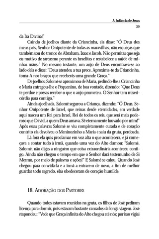 A Infância de Jesus
                                                                          39

da Ira Divina!”
     Caindo de joelhos diante da Criancinha, ela disse: “Ó Deus dos
meus pais, Senhor Onipotente de todas as maravilhas, não esqueças que
também sou do tronco de Abraham, Isaac e Jacob. Não permitas que seja
eu motivo de sarcasmo perante os israelitas e restabelece a saúde de mi-
nhas mãos.” No mesmo instante, um anjo de Deus encontrava-se ao
lado dela e disse: “Deus atendeu a tua prece. Aproxima-te da Criancinha,
toma-A nos braços que receberás uma grande Graça.”
     De joelhos, Salomé se aproximou de Maria, pedindo-lhe a Criancinha
e Maria entregou-lhe o Pequenino, de boa vontade, dizendo: “Que Deus
te perdoe e possas receber o que o anjo prometeu. O Senhor tem miseri-
córdia para contigo.”
     Ainda ajoelhada, Salomé segurou a Criança, dizendo: “Ó Deus, Se-
nhor Onipotente de Israel, que reinas desde eternidades, em verdade
aqui nasceu um Rei para Israel, Rei de todos os reis, que será mais pode-
roso que David, a quem Deus amava. Sê eternamente louvado por mim!”
Após essas palavras Salomé se viu completamente curada e de coração
contrito ela devolveu o Meninozinho a Maria e saiu da gruta, perdoada.
     Lá fora ela quis proclamar em voz alta o que acontecera, e já come-
çava a contar tudo à irmã, quando uma voz do Alto clamou: “Salomé,
Salomé, não digas a ninguém que coisa extraordinária aconteceu conti-
go. Ainda não chegou o tempo em que o Senhor dará testemunho de Si
Mesmo, por meio de palavras e ações!” E Salomé se calou. Quando José
chegou para convidá-la e a irmã a entrarem de novo, a fim de melhor
guardar todo segredo, elas obedeceram de coração humilde.



    18. ADORAÇÃO DOS PASTORES

     Quando todos estavam reunidos na gruta, os filhos de José pediram
licença para dormir, pois estavam bastante cansados da longa viagem. José
respondeu: “Vede que Graça infinita do Alto chegou até nós; por isso vigiai
 