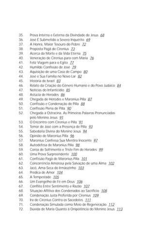 Jakob Lorber
4

35.    Prova Interna e Externa da Divindade de Jesus 68
36.    José É Submetido a Severo Inquérito 69
37.    A Honra, Maior Tesouro do Pobre 72
38.    Proposta Pagã de Cirenius 73
39.    Acerca da Morte e da Vida Eterna 75
40.    Veneração de Cirenius para com Maria 76
41.    Feliz Viagem para o Egito 77
42.    Humilde Confissão de José 79
43.    Aquisição de uma Casa de Campo 80
44.    José e Sua Família no Novo Lar 82
45.    História de Israel 83
46.    Relato da Criação do Gênero Humano e do Povo Judaico 84
47.    Notícias do Infanticídio 85
48.    Astúcia de Herodes 86
49.    Chegada de Herodes e Maronius Pilla 87
50.    Confissão e Condenação de Pilla 88
51.    Confissão Plena de Pilla 90
52.    Chegada a Ostracina. As Primeiras Palavras Pronunciadas
       pelo Menino Jesus 91
53.    O Encontro com Cirenius e Pilla 91
54.    Temor de José com a Presença de Pilla 93
55.    Sabedoria Divina do Menino Jesus 94
56.    Opinião de Maronius Pilla 96
57.    Maronius Confessa Sua Mentira Inocente 97
58.    Autodefesa de Maronius Pilla 98
59.    Coroa de Sofrimento e Triste Fim de Herodes 99
60.    Uma Prova Surpreendente 100
61.    Confissão Pagã de Maronius Pilla 101
62.    Concorrência Amorosa pela Salvação de uma Alma 102
63.    Jacó, Ama-Seca do Irmãozinho 103
64.    Prédica de Amor 104
65.    A Tempestade 105
66.    Um Evangelho de Fé em Deus 106
67.    Conflito Entre Sentimento e Razão 107
68.    Situação Aflitiva dos Condenados ao Sacrifício 108
69.    Condenação Justa Proferida por Cirenius 109
70.    Ira de Cirenius Contra os Sacedotes 111
71.    Condenação Simulada como Meio de Regeneração 112
72.    Dúvida de Maria Quanto à Onipotência do Menino Jesus 113
 