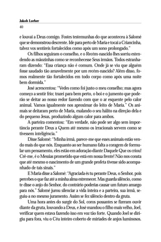 Jakob Lorber
40

e louvai a Deus comigo. Fostes testemunhas do que aconteceu à Salomé
que se demonstrou descrente. Ide para perto de Maria e tocai a Criancinha,
talvez vos sentireis fortalecidos como após um sono prolongado.”
      Os filhos seguiram o conselho, e o Recém-nascido lhes sorriu esten-
dendo as mãozinhas como se reconhecesse Seus irmãos. Todos estranha-
ram dizendo: “Essa criança não é comum. Onde já se viu que alguém
fosse saudado tão amavelmente por um recém-nascido? Além disso, fo-
mos realmente tão fortalecidos em todo corpo como após uma noite
bem dormida.”
      José acrescentou: “Vedes como foi justo o meu conselho; mas agora
começo a sentir frio; trazei para bem perto, o boi e o jumento que pode-
rão se deitar ao nosso redor fazendo com que o ar esquente pelo calor
animal. Vamos igualmente nos aproximar do leito de Maria.” Os ani-
mais se deitaram perto de Maria, exalando o seu hálito na direção dela e
do pequeno Jesus, produzindo algum calor para ambos.
      A parteira comentou: “Em verdade, não pode ser algo sem impor-
tância perante Deus a Quem até mesmo os irracionais servem como se
tivessem inteligência.”
      Disse Salomé: “Minha irmã, parece-me que esses animais estão ven-
do mais do que nós. Enquanto ao ser humano falta a coragem de formu-
lar um pensamento, eles estão em adoração diante Daquele Que os criou!
Crê-me, é o Messias prometido que está em nossa frente! Não nos consta
que até mesmo o nascimento de um grande profeta tivesse sido acompa-
nhado de tais sinais.”
      E Maria disse a Salomé: “Agraciada és tu perante Deus, o Senhor, pois
percebes o que faz até a minha alma estremecer. Mas guarda silêncio, como
te disse o anjo do Senhor, do contrário poderias causar um futuro amargo
para nós.” Salomé jurou silenciar a vida inteira e a parteira, sua irmã, se-
guiu-a no mesmo juramento. Assim se fez silêncio dentro da gruta.
      Uma hora antes do surgir do Sol, coros possantes se fizeram ouvir
diante da gruta, louvando a Deus, e José mandou o filho mais velho, Joel,
verificar quem estava fazendo isso em voz tão forte. Quando Joel se diri-
giu para fora, viu o Céu inteiro coberto de miríades de anjos luminosos.
 