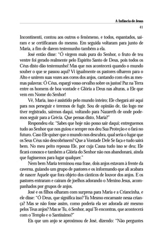 A Infância de Jesus
                                                                        41

Incontinenti, contou aos outros o fenômeno, e todos, espantados, saí-
ram e se certificaram do mesmo. Em seguida voltaram para junto de
Maria, a fim de darem testemunho também a ela.
     José então disse: “Ó virgem mais pura do Senhor, o fruto de teu
ventre foi gerado realmente pelo Espírito Santo de Deus, pois todos os
Céus disto dão testemunho! Mas que nos acontecerá quando o mundo
souber o que se passou aqui? Vi igualmente os pastores olharem para o
Alto e unirem suas vozes aos coros dos anjos, cantando com eles as mes-
mas palavras: Ó Céus, espargi vosso orvalho sobre os justos! Paz na Terra
entre os homens de boa vontade e Glória a Deus nas alturas, a Ele que
vem em Nome do Senhor!
     Vê, Maria, isso é assistido pelo mundo inteiro; Ele chegará até aqui
para nos perseguir e teremos de fugir. Sou de opinião de, tão logo me
tiver registrado, sairmos daqui, voltando para Nazareth de onde pode-
mos seguir para a Grécia. Que pensas disto, Maria?”
     Respondeu ela: “Sabes que hoje não posso sair daqui; entreguemos
tudo ao Senhor que nos guiou e sempre nos deu Sua Proteção e o fará no
futuro. Caso Ele quiser que o mundo nos descubra, qual seria o lugar que
os Seus Céus não descobrissem? Que a Vontade Dele Se faça e tudo sairá
bem. No meu peito repousa Ele, por cuja Causa tudo isso se deu; Ele
ficará conosco e também a Glória do Senhor não nos abandonará, ainda
que fugíssemos para lugar qualquer.”
     Nem bem Maria terminou essa frase, dois anjos estavam à frente da
caverna, guiando um grupo de pastores e os informando que ali acabara
de nascer Aquele que fora objeto dos cânticos de louvor dos anjos. E os
pastores entraram e caíram de joelhos adorando o Menino Jesus, acom-
panhados por grupos de anjos.
     José e os filhos olharam com surpresa para Maria e a Criancinha, e
ele disse: “Ó Deus, que significa isso? Tu Mesmo encarnaste nessa crian-
ça? Mas se não fosse assim, como poderia ela ser adorada até mesmo
pelos Teus anjos? Mas se Tu, ó Senhor, aqui Te encontras, que acontecerá
com o Templo e o Santíssimo?”
     Eis que um anjo se aproximou de José, dizendo: “Não perguntes
 