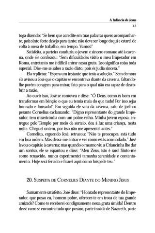 A Infância de Jesus
                                                                           43

toga dizendo: “Se bem que acredite em tuas palavras quero acompanhar-
te, pois sinto forte desejo para tanto; não deve ser longe daqui e estarei de
volta à mesa de trabalho, em tempo. Vamos!”
     Satisfeita, a parteira conduziu o jovem e sincero romano até à caver-
na, onde ele confessou: “Sem dificuldades visito o meu Imperador em
Roma, entretanto me é difícil entrar nessa gruta. Isso significa coisa toda
especial. Dize-me se sabes a razão disto, pois és judia sincera.”
     Ela replicou: “Espera um instante que terás a solução.” Sem demora
ela avisou a José que o capitão se encontrava diante da caverna, faltando-
lhe porém coragem para entrar, fato para o qual não era capaz de desco-
brir a razão.
     Ao ouvir isso, José se comoveu e disse: “Ó Deus, como és bom em
transformar em bênção o que eu temia mais do que tudo! Por isso sejas
honrado e louvado!” Em seguida ele saiu da caverna, caiu de joelhos
perante Cornelius exclamando: “Digno representante do grande Impe-
rador, tem misericórdia com um pobre velho. Minha jovem esposa, en-
tregue pelo Templo por meio de sorteio, deu à luz uma criança, nesta
noite. Cheguei ontem, por isso não me apresentei antes.”
     Cornelius, erguendo José, retrucou: “Não te preocupes, está tudo
em boa ordem. Mas deixa-me entrar e ver como estás acomodado.” José
levou o capitão à caverna; mas quando o mesmo viu a Criancinha lhe dar
um sorriso, ele se espantou e disse: “Meu Zeus, isto é raro! Sinto-me
como renascido, nunca experimentei tamanha serenidade e contenta-
mento. Hoje será feriado e ficarei aqui como hóspede teu.”



     20. SUSPEITA DE CORNELIUS DIANTE DO MENINO JESUS

     Sumamente satisfeito, José disse: “Honrado representante do Impe-
rador, que posso eu, homem pobre, oferecer-te em troca de tua grande
amizade? Como te receberei condignamente nessa gruta úmida? Dentro
desse carro se encontra tudo que possuo, parte trazida de Nazareth, parte
 