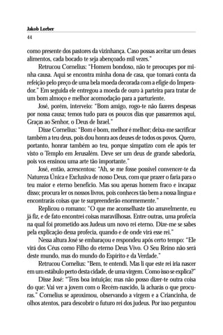 Jakob Lorber
44

como presente dos pastores da vizinhança. Caso possas aceitar um desses
alimentos, cada bocado te seja abençoado mil vezes.”
      Retrucou Cornelius: “Homem bondoso, não te preocupes por mi-
nha causa. Aqui se encontra minha dona de casa, que tomará conta da
refeição pelo preço de uma bela moeda decorada com a efígie do Impera-
dor.” Em seguida ele entregou a moeda de ouro à parteira para tratar de
um bom almoço e melhor acomodação para a parturiente.
      José, porém, interveio: “Bom amigo, rogo-te não fazeres despesas
por nossa causa; temos tudo para os poucos dias que passaremos aqui,
Graças ao Senhor, o Deus de Israel.”
      Disse Cornelius: “Bom é bom, melhor é melhor; deixa-me sacrificar
também a teu deus, pois dou honra aos deuses de todos os povos. Quero,
portanto, honrar também ao teu, porque simpatizo com ele após ter
visto o Templo em Jerusalém. Deve ser um deus de grande sabedoria,
pois vos ensinou uma arte tão importante.”
      José, então, acrescentou: “Ah, se me fosse possível convencer-te da
Natureza Única e Exclusiva de nosso Deus, com que prazer o faria para o
teu maior e eterno benefício. Mas sou apenas homem fraco e incapaz
disso; procura ler os nossos livros, pois conheces tão bem a nossa língua e
encontrarás coisas que te surpreenderão enormemente.”
      Replicou o romano: “O que me aconselhaste tão amavelmente, eu
já fiz, e de fato encontrei coisas maravilhosas. Entre outras, uma profecia
na qual foi prometido aos Judeus um novo rei eterno. Dize-me se sabes
pela explicação dessa profecia, quando e de onde virá esse rei.”
      Nessa altura José se embaraçou e respondeu após certo tempo: “Ele
virá dos Céus como Filho do eterno Deus Vivo. O Seu Reino não será
deste mundo, mas do mundo do Espírito e da Verdade.”
      Retrucou Cornelius: “Bem, te entendi. Mas li que este rei iria nascer
em um estábulo perto desta cidade, de uma virgem. Como isso se explica?”
      Disse José: “Tens boa intuição; mas não posso dizer-te outra coisa
do que: Vai ver a jovem com o Recém-nascido, lá acharás o que procu-
ras.” Cornelius se aproximou, observando a virgem e a Criancinha, de
olhos atentos, para descobrir o futuro rei dos judeus. Por isso perguntou
 