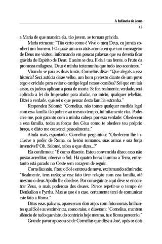 A Infância de Jesus
                                                                          45

a Maria de que maneira ela, tão jovem, se tornara grávida.
      Maria retrucou: “Tão certo como é Vivo o meu Deus, eu jamais co-
nheci um homem. Há quase um ano atrás aconteceu que um mensageiro
de Deus me visitou, informando em poucas palavras que eu deveria ficar
grávida do Espírito de Deus. E assim se deu. E eis à tua frente, o Fruto da
promessa milagrosa. Deus é minha testemunha que tudo isso aconteceu.”
      Virando-se para as duas irmãs, Cornelius disse: “Que alegais a essa
história? Será astúcia desse velho, um bom pretexto diante de um povo
cego e crédulo para evitar o castigo legal nessas ocasiões? Sei que em tais
casos, os judeus aplicam a pena de morte. Se for, realmente, verdade, será
aplicada a lei do Imperador para abafar, no início, qualquer rebelião.
Dizei a verdade, que sei o que pensar desta família estranha.”
      Respondeu Salomé: “Cornelius, não tomes qualquer medida legal
com essa família tão pobre e ao mesmo tempo, infinitamente rica. Podes
crer-me, pois garanto com a minha cabeça por essa verdade: Obedecem
a essa família, todas as forças dos Céus como te obedece teu próprio
braço, e disto me convenci pessoalmente.”
      Ainda mais espantado, Cornelius perguntou: “Obedecem-lhe in-
clusive o poder de Roma, os heróis romanos, suas armas e sua força
invencível? Oh, Salomé, sabes o que dizes...?”
      Ela confirmou: “É como disseste. Estou convencida disso; caso não
possas acreditar, observa o Sol. Há quatro horas ilumina a Terra, entre-
tanto está parado no Oeste sem coragem de seguir.
      Cornelius saiu, fitou o Sol e entrou de novo, exclamando admirado:
“Realmente, tens razão; se esse fato tiver relação com essa família, até
mesmo o deus Apollo lhe obedece. Por conseguinte aqui deve se encon-
trar Zeus, o mais poderoso dos deuses. Parece repetir-se o tempo de
Deukalion e Pyrrha. Mas se esse é o caso, certamente terei de comunicar
este fato a Roma.”
      Ditas essas palavras, apareceram dois anjos com fisionomias brilhan-
tes qual Sol e as vestimentas, como raios, e disseram: “Cornelius, mantém
silêncio de tudo que viste, do contrário hoje mesmo, tu e Roma perecerão.”
      Grande pavor apossou-se de Cornelius que disse a José, após os dois
 