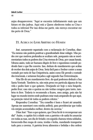 Jakob Lorber
46

anjos desaparecerem: “Aqui se encontra infinitamente mais que um
futuro rei dos judeus. Aqui está a Quem obedecem todos os Céus e
todos os infernos! Por isso deixa-me partir, não mereço encontrar-me
tão perto de Deus.”



     21. ACERCA DO LIVRE ARBÍTRIO DO HOMEM

     José, sumamente espantado com a exclamação de Cornelius, disse:
“Eu mesmo não poderia positivar a grandiosidade desse milagre. Mas po-
des crer que motivos profundos se ocultam nele, porquanto não se movi-
mentariam todos os poderes dos Céus eternos de Deus, por causas banais.
Mesmo assim, todo ser humano dispõe de livre e espontânea vontade po-
dendo fazer o que lhe convém. Isso, deduzo do mandamento que acabas
de receber dos dois anjos de Deus. Seria fácil para o Senhor conter a nossa
vontade por meio de Sua Onipotência, assim como Ele prende a vontade
dos irracionais, e seríamos forçados a agir segundo Sua Determinação.
     Mas Ele dá um mandamento livre, do qual podemos deduzir a Sua
Santa Vontade. Também tu, não estás preso em partícula alguma de tua
vida e podes fazer o que quiseres. Desejando ser hoje o meu hóspede,
podes ficar; caso não o queiras ou não tenhas coragem para tanto, tam-
bém és livre. Todavia te recomendo a ficares, meu amigo, pois não há
lugar no mundo inteiro onde pudesses estar mais amparado do que aqui,
na proteção visível de todos os poderes celestes.”
     Respondeu Cornelius: “Teu conselho é bom e ficarei até amanhã.
Apenas me ausentarei com minha anfitriã, para providenciar que todos
vós estejais acomodados melhor, dentro da caverna.”
     Disse José: “Faze o que quiseres, que Deus há de te recompensar um
dia!” Assim, o capitão foi à cidade com a parteira e de saída fez anunciar
em todas as ruas, um dia de feriado; em seguida chamou trinta soldados,
fornecendo-lhes roupa de cama, tendas e lenha, mandando transportar
tudo para a caverna. A parteira levou alimentos e bebidas e deu ordem
 