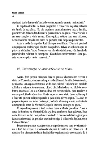 Jakob Lorber
48

explicará tudo dentro da Verdade eterna, quando eu não mais existir.”
      O capitão desistiu de fazer perguntas e conservou aquelas palavras
no fundo de sua alma. No dia seguinte, cumprimentou toda a família,
prometendo dela cuidar durante a permanência na gruta, conservando-a
em seu coração, a vida inteira. Em seguida, voltou para seus afazeres,
deixando uma moeda nas mãos da parteira para despesas prementes.
      Após a saída do capitão, José disse para os filhos: “Como é possível
um pagão ser melhor que muitos dos judeus? Talvez se aplicam aqui as
palavras de Isaías: Vede, Meus servos hão de rejubilar-se; vós, haveis de
gritar de dor e chorar de desespero.” E os filhos confirmaram: “Sim, pai,
este texto se aplica neste momento.”



     23. ORIENTAÇÃO DO ANJO E SONHO DE MARIA

      Assim, José passou mais seis dias na gruta e diariamente recebia a
visita de Cornelius, empenhado que nada faltasse à família. No sexto dia,
de manhã, um anjo aproximou-se de José e disse: “Procura um casal de
rolinhas e vai para Jerusalém no oitavo dia. Maria deve sacrificá-lo, con-
forme manda a Lei, e a Criança deve ser circuncidada, para receber o
nome que foi indicado a ti e a Maria. Após a circuncisão deves voltar aqui
e ficar até que eu indique quando e para onde deveis seguir. Tu, José, te
prepararás para sair antes do tempo; todavia afirmo que não te afastarás
um segundo antes da Vontade Daquele que está contigo na gruta.”
      O anjo desapareceu e José relatou tudo a Maria que disse: “Sou a
serva do Senhor, e a Vontade Dele seja feita conforme Suas palavras. Essa
noite tive um sonho no qual sucedeu tudo o que me relataste agora; por
isso arranja o casal de pombas que irei contigo à cidade do Senhor, com
toda confiança.”
      Pouco tempo após essa aparição, o capitão entrou para a visita mati-
nal e José lhe revelou o motivo da ida para Jerusalém, no oitavo dia. O
romano lhe ofereceu todas as facilidades e quis mandar acompanhá-lo à
 