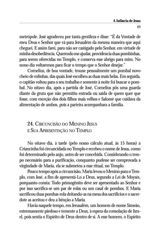 A Infância de Jesus
                                                                         49

metrópole. José agradeceu por tanta gentileza e disse: “É da Vontade de
meu Deus e Senhor que vá para Jerusalém da mesma maneira que aqui
cheguei. E assim farei, para não ser castigado pelo Senhor, em virtude de
minha desobediência. Querendo me ajudar, providencia duas pombinhas,
para serem oferecidas no Templo, e conserva esse abrigo para mim. No
nono dia voltaremos para ficar o tempo que o Senhor desejar.”
     Cornelius, de boa vontade, trouxe pessoalmente um pombal novo
cheio de rolinhas, das quais José escolheu as duas mais belas. Em seguida,
o capitão voltou para o seu trabalho e somente à noite foi buscar o pom-
bal. No oitavo dia, após a partida de José, Cornelius pôs uma guarda
diante da gruta que não permitiu entrada ou saída de quem quer que
fosse, com exceção dos dois filhos mais velhos e Salomé que cuidava da
alimentação de ambos, pois a parteira acompanhara a família.



    24. CIRCUNCISÃO DO MENINO JESUS
    E SUA APRESENTAÇÃO NO TEMPLO


     No oitavo dia, à tarde (pelo nosso cálculo atual, às 15 horas) a
Criancinha foi circuncidada no Templo e recebeu o nome de Jesus, como
foi determinado pelo anjo, antes de ser concebida. Considerando o tem-
po necessário para a purificação, conquanto pudesse ser comprovada a
virgindade de Maria, ela se submeteu a esse ritual, no Templo.
     Pouco tempo após a circuncisão, Maria levou o Menino para o Tem-
plo, com José, a fim de apresentá-Lo a Deus, segundo a Lei de Moysés,
porquanto consta: Todo primogênito deve ser apresentado ao Senhor e
por isso sacrifica-se um par de rolas ou um casal de pombos. E Maria
sacrificou duas pombas-rola deitando-as na mesa dos sacrifícios e o sacer-
dote as aceitou e deu a bênção a Maria.
     Havia naquele tempo, em Jerusalém, um homem de nome Simeão,
extremamente piedoso e temente a Deus, à espera da consolação de Isra-
el, pois sentia o Espírito de Deus dentro de si. A esse homem, o Espírito
 