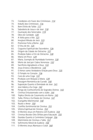 A Infância de Jesus
                                                                         5

73.    Condições em Favor dos Criminosos 114
74.    Indulto dos Criminosos 116
75.    Bom Efeito do Tufão 117
76.    Sabedoria de Jesus e de José 118
77.    Exumação dos Soterrados 119
78.    Obra de Caridade 120
79.    A Volta para a Vila 121
80.    Invejável Missão de Jacó 123
81.    Promessa Feita a Roma 124
82.    O Véu de Isis 125
83.    Cegueira Espiritual dos Sacerdotes 126
84.    Origem da Cidade de Ostracina 127
85.    Predição Sobre o Fim de Ostracina 128
86.    Maria em Prece 129
87.    Maria, Exemplo de Humildade Feminina 130
88.    Morte de Joel por Cobra Venenosa 132
89.    Sacrifícios Agradáveis a Deus 133
90.    Jesus Ensina a Obediência 134
91.    O Amor como Verdadeira Oração para Deus 135
92.    O Templo no Coração 136
93.    Cura de uma Cega 137
94.    Predição com Relação a Maria 139
95.    Passagem Romântica da Curada 140
96.    Suposição Quanto à Divindade de José 141
97.    José Adota a Ex-Cega 142
98.    Perigo do Conhecimento de Segredos Divinos 143
99.    Cirenius Entusiasmado com a Judia 144
100.   Tríplice Direito de Casamento em Roma 145
101.   Tullia, Prima e Ex-Paixão de Cirenius 147
102.   Evangelho Matrimonial 148
103.   Razão e Amor 150
104.   Conflito Sentimental de Cirenius 151
105.   Vitória Espiritual de Cirenius 153
106.   O Menino Jesus em Palestra com Eudócia 154
107.   Cirenius Recebe Oito Órfãos para Educação 155
108.   Dúvidas Quanto à Cerimônia Conjugal 156
109.   Matrimônio de Cirenius e Tullia 157
110.   Sofrimento Moral de Eudócia 158
111.   O Menino Jesus Abençoa o Casal 160
 