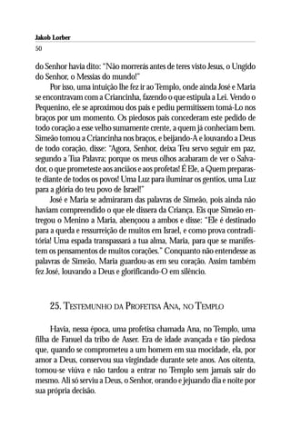 Jakob Lorber
50

do Senhor havia dito: “Não morrerás antes de teres visto Jesus, o Ungido
do Senhor, o Messias do mundo!”
     Por isso, uma intuição lhe fez ir ao Templo, onde ainda José e Maria
se encontravam com a Criancinha, fazendo o que estipula a Lei. Vendo o
Pequenino, ele se aproximou dos pais e pediu permitissem tomá-Lo nos
braços por um momento. Os piedosos pais concederam este pedido de
todo coração a esse velho sumamente crente, a quem já conheciam bem.
Simeão tomou a Criancinha nos braços, e beijando-A e louvando a Deus
de todo coração, disse: “Agora, Senhor, deixa Teu servo seguir em paz,
segundo a Tua Palavra; porque os meus olhos acabaram de ver o Salva-
dor, o que prometeste aos anciãos e aos profetas! É Ele, a Quem preparas-
te diante de todos os povos! Uma Luz para iluminar os gentios, uma Luz
para a glória do teu povo de Israel!”
     José e Maria se admiraram das palavras de Simeão, pois ainda não
haviam compreendido o que ele dissera da Criança. Eis que Simeão en-
tregou o Menino a Maria, abençoou a ambos e disse: “Ele é destinado
para a queda e ressurreição de muitos em Israel, e como prova contradi-
tória! Uma espada transpassará a tua alma, Maria, para que se manifes-
tem os pensamentos de muitos corações.” Conquanto não entendesse as
palavras de Simeão, Maria guardou-as em seu coração. Assim também
fez José, louvando a Deus e glorificando-O em silêncio.



     25. TESTEMUNHO DA PROFETISA ANA, NO TEMPLO

     Havia, nessa época, uma profetisa chamada Ana, no Templo, uma
filha de Fanuel da tribo de Asser. Era de idade avançada e tão piedosa
que, quando se comprometeu a um homem em sua mocidade, ela, por
amor a Deus, conservou sua virgindade durante sete anos. Aos oitenta,
tornou-se viúva e não tardou a entrar no Templo sem jamais sair do
mesmo. Ali só serviu a Deus, o Senhor, orando e jejuando dia e noite por
sua própria decisão.
 