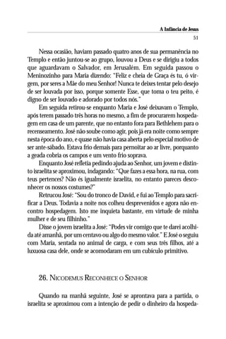 A Infância de Jesus
                                                                          51

      Nessa ocasião, haviam passado quatro anos de sua permanência no
Templo e então juntou-se ao grupo, louvou a Deus e se dirigiu a todos
que aguardavam o Salvador, em Jerusalém. Em seguida passou o
Meninozinho para Maria dizendo: “Feliz e cheia de Graça és tu, ó vir-
gem, por seres a Mãe do meu Senhor! Nunca te deixes tentar pelo desejo
de ser louvada por isso, porque somente Esse, que toma o teu peito, é
digno de ser louvado e adorado por todos nós.”
      Em seguida retirou-se enquanto Maria e José deixavam o Templo,
após terem passado três horas no mesmo, a fim de procurarem hospeda-
gem em casa de um parente, que no entanto fora para Bethlehem para o
recenseamento. José não soube como agir, pois já era noite como sempre
nesta época do ano, e quase não havia casa aberta pelo especial motivo de
ser ante-sábado. Estava frio demais para pernoitar ao ar livre, porquanto
a geada cobria os campos e um vento frio soprava.
      Enquanto José refletia pedindo ajuda ao Senhor, um jovem e distin-
to israelita se aproximou, indagando: “Que fazes a essa hora, na rua, com
teus pertences? Não és igualmente israelita, no entanto pareces desco-
nhecer os nossos costumes?”
      Retrucou José: “Sou do tronco de David, e fui ao Templo para sacri-
ficar a Deus. Todavia a noite nos colheu desprevenidos e agora não en-
contro hospedagem. Isto me inquieta bastante, em virtude de minha
mulher e de seu filhinho.”
      Disse o jovem israelita a José: “Podes vir comigo que te darei acolhi-
da até amanhã, por um centavo ou algo do mesmo valor.” E José o seguiu
com Maria, sentada no animal de carga, e com seus três filhos, até a
luxuosa casa dele, onde se acomodaram em um cubículo primitivo.



     26. NICODEMUS RECONHECE O SENHOR

     Quando na manhã seguinte, José se aprontava para a partida, o
israelita se aproximou com a intenção de pedir o dinheiro da hospeda-
 