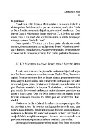 A Infância de Jesus
                                                                         53

tal permissão.”
     Nicodemus então tocou o Meninozinho e no mesmo instante a
visão espiritual lhe foi concedida por uns momentos, vendo ele a Glória
de Deus. Imediatamente caiu de joelhos, adorando-O e exclamou: “Que
imensa Graça e Misericórdia devem existir em Ti, ó Senhor, que deste
modo visitas o teu povo! Que acontecerá a mim e à minha família que
menosprezamos a Glória de Deus?”
     Disse a parteira: “Continua como foste, porém silencia sobre tudo
que viste, do contrário cairás sob o julgamento divino.” Nicodemus devol-
veu o dinheiro, e saiu chorando. Posteriormente mandou ornamentar esse
recinto modesto com ouro e pedrarias. José, porém, partiu imediatamente.



    27. U’A MANJEDOURA COMO BERÇO PARA O MENINO JESUS

     À tarde, uma hora antes do pôr-do-Sol, os ilustres viajantes alcança-
ram Bethlehem e ocuparam a antiga caverna. Os dois filhos, Salomé e o
capitão foram ao encontro deles de braços abertos, perguntando como
fora a viagem. E José relatou tudo e finalmente confessou que eles todos
estavam de jejum, pois as provisões diminutas não eram suficientes nem
para Maria em seu estado de fraqueza. Ouvindo isso, o capitão se dirigiu
para o fundo da caverna de onde trouxe muitos alimentos permitidos aos
judeus e disse a José: “Que teu Deus abençoe isso; em seguida podes
também abençoá-lo conforme teu hábito, para vos fortalecerdes.” E as-
sim foi.
     No decorrer do dia, a Criancinha se havia tornado pesada para Ma-
ria, que disse a José: “Se houvesse um lugarzinho perto de mim, para
deitar o nosso Filhinho, dando um pequeno descanso aos meus braços,
nada mais me faltaria e Ele também descansaria melhor.” Percebendo o
desejo de Maria, o capitão correu para o fundo da caverna e sem demora
providenciou uma pequena manjedoura, destinada para ovelhas.
     Salomé apanhou imediatamente boa palha e feno fresco revestindo
 