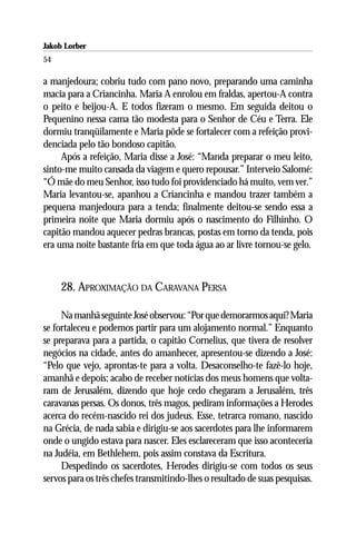 Jakob Lorber
54

a manjedoura; cobriu tudo com pano novo, preparando uma caminha
macia para a Criancinha. Maria A enrolou em fraldas, apertou-A contra
o peito e beijou-A. E todos fizeram o mesmo. Em seguida deitou o
Pequenino nessa cama tão modesta para o Senhor de Céu e Terra. Ele
dormiu tranqüilamente e Maria pôde se fortalecer com a refeição provi-
denciada pelo tão bondoso capitão.
     Após a refeição, Maria disse a José: “Manda preparar o meu leito,
sinto-me muito cansada da viagem e quero repousar.” Interveio Salomé:
“Ó mãe do meu Senhor, isso tudo foi providenciado há muito, vem ver.”
Maria levantou-se, apanhou a Criancinha e mandou trazer também a
pequena manjedoura para a tenda; finalmente deitou-se sendo essa a
primeira noite que Maria dormiu após o nascimento do Filhinho. O
capitão mandou aquecer pedras brancas, postas em torno da tenda, pois
era uma noite bastante fria em que toda água ao ar livre tornou-se gelo.



     28. APROXIMAÇÃO DA CARAVANA PERSA

     Na manhã seguinte José observou: “Por que demorarmos aqui? Maria
se fortaleceu e podemos partir para um alojamento normal.” Enquanto
se preparava para a partida, o capitão Cornelius, que tivera de resolver
negócios na cidade, antes do amanhecer, apresentou-se dizendo a José:
“Pelo que vejo, aprontas-te para a volta. Desaconselho-te fazê-lo hoje,
amanhã e depois; acabo de receber notícias dos meus homens que volta-
ram de Jerusalém, dizendo que hoje cedo chegaram a Jerusalém, três
caravanas persas. Os donos, três magos, pediram informações a Herodes
acerca do recém-nascido rei dos judeus. Esse, tetrarca romano, nascido
na Grécia, de nada sabia e dirigiu-se aos sacerdotes para lhe informarem
onde o ungido estava para nascer. Eles esclareceram que isso aconteceria
na Judéia, em Bethlehem, pois assim constava da Escritura.
     Despedindo os sacerdotes, Herodes dirigiu-se com todos os seus
servos para os três chefes transmitindo-lhes o resultado de suas pesquisas.
 