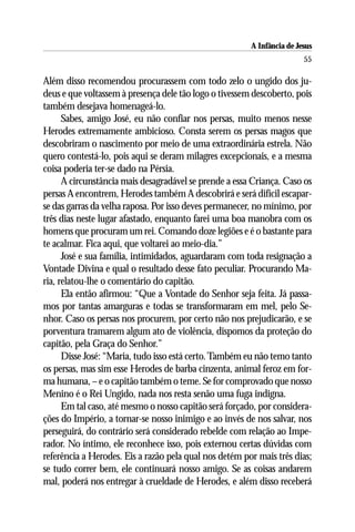 A Infância de Jesus
                                                                        55

Além disso recomendou procurassem com todo zelo o ungido dos ju-
deus e que voltassem à presença dele tão logo o tivessem descoberto, pois
também desejava homenageá-lo.
      Sabes, amigo José, eu não confiar nos persas, muito menos nesse
Herodes extremamente ambicioso. Consta serem os persas magos que
descobriram o nascimento por meio de uma extraordinária estrela. Não
quero contestá-lo, pois aqui se deram milagres excepcionais, e a mesma
coisa poderia ter-se dado na Pérsia.
      A circunstância mais desagradável se prende a essa Criança. Caso os
persas A encontrem, Herodes também A descobrirá e será difícil escapar-
se das garras da velha raposa. Por isso deves permanecer, no mínimo, por
três dias neste lugar afastado, enquanto farei uma boa manobra com os
homens que procuram um rei. Comando doze legiões e é o bastante para
te acalmar. Fica aqui, que voltarei ao meio-dia.”
      José e sua família, intimidados, aguardaram com toda resignação a
Vontade Divina e qual o resultado desse fato peculiar. Procurando Ma-
ria, relatou-lhe o comentário do capitão.
      Ela então afirmou: “Que a Vontade do Senhor seja feita. Já passa-
mos por tantas amarguras e todas se transformaram em mel, pelo Se-
nhor. Caso os persas nos procurem, por certo não nos prejudicarão, e se
porventura tramarem algum ato de violência, dispomos da proteção do
capitão, pela Graça do Senhor.”
      Disse José: “Maria, tudo isso está certo. Também eu não temo tanto
os persas, mas sim esse Herodes de barba cinzenta, animal feroz em for-
ma humana, – e o capitão também o teme. Se for comprovado que nosso
Menino é o Rei Ungido, nada nos resta senão uma fuga indigna.
      Em tal caso, até mesmo o nosso capitão será forçado, por considera-
ções do Império, a tornar-se nosso inimigo e ao invés de nos salvar, nos
perseguirá, do contrário será considerado rebelde com relação ao Impe-
rador. No íntimo, ele reconhece isso, pois externou certas dúvidas com
referência a Herodes. Eis a razão pela qual nos detém por mais três dias;
se tudo correr bem, ele continuará nosso amigo. Se as coisas andarem
mal, poderá nos entregar à crueldade de Herodes, e além disso receberá
 