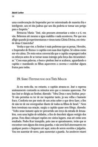 Jakob Lorber
56

uma condecoração do Imperador por ter exterminado de maneira fria e
inteligente, um rei dos judeus que um dia poderia se tornar um perigo
para o Império.”
      Retrucou Maria: “José, não procures atemorizar a mim e a ti, em
vão. Bebemos até mesmo a água maldita e nada aconteceu. Por que nos
afligir quando já experimentamos e vimos tanta Glória Divina, em virtu-
de dessa Criancinha?
      Venha o que vier, o Senhor é mais poderoso que os persas, Herodes,
o Imperador de Roma e o capitão com suas doze legiões. Sê calmo como
me vês calma. De resto estou convencida que o capitão empregará todos
os esforços antes de se tornar nosso inimigo pela força das circunstânci-
as.” Com essas palavras, o bom e piedoso José se acalmou, aguardando o
capitão e mandando os filhos aquecerem a caverna e cozinhar alguns
frutos para todos.



     29. SÁBIO TESTEMUNHO DOS TRÊS MAGOS

      Já era meio-dia, no entanto, o capitão atrasou-se. José o esperou
ansiosamente contando os minutos sem que o romano aparecesse. Por
isso José se dirigiu ao Senhor, dizendo: “Meu Deus e meu Senhor, peço-
Te não permitas eu ter de me inquietar tanto, já sou velho e bastante
fraco. Conforta-me por meio de um aviso sobre o que devo fazer, a fim
de não ter de me envergonhar diante de todos os filhos de Israel.” Nem
bem terminara sua oração, surgiu o capitão quase sem fôlego, dizendo:
“Volto nesse instante após ter percorrido um terço da estrada de Jerusa-
lém, com uma legião de soldados, a fim de descobrir algum vestígio dos
persas. Fora disso coloquei espiões em vários lugares, mas até então sem
resultado. Podes ficar tranqüilo, pois caso se aproximarem, terão que se
encontrar com alguns dos meus guardas, e não será fácil atravessarem em
qualquer ponto e chegarem até aqui, antes de serem ouvidos e julgados.
Vou me ausentar de novo, para aumentar a guarda. Ao anoitecer estarei
 