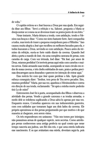A Infância de Jesus
                                                                           57

de volta.”
     O capitão retirou-se e José louvou a Deus por essa ajuda. Em segui-
da disse aos filhos: “Servi a refeição e tu, Salomé, pergunta a Maria se
deseja sentar-se à mesa ou se devemos trazer os pratos junto de seu leito.”
     Nesse instante, Maria deixava a tenda, com satisfação, tendo o Me-
nino nos braços e disse: “Como me sinto bastante forte, farei companhia
a todos, mas tereis de trazer a pequena manjedoura para o Filhinho.” Isso
causou muita alegria a José que escolheu os melhores bocados para ela, e
todos louvaram a Deus, servindo-se com satisfação. Pouco antes do tér-
mino da refeição, ouviu-se forte ruído diante da caverna. Quando Joel
abriu a porta a mando de José, viu uma completa caravana de persas, com
camelos de carga. Com voz trêmula, Joel disse: “Pai José, por amor de
Deus, estamos perdidos! Os terríveis persas aqui estão com camelos e mui-
tos servos. Estão armando suas tendas, acampando-se num círculo em re-
dor de nossa caverna, e três chefes enfeitados de ouro, prata e pedras preci-
osas descarregam sacos dourados e parecem ter intenção de entrar aqui.”
     Essa notícia fez com que José quase perdesse a fala. Após grande
esforço conseguiu dizer: “Senhor, tem pena de Teu servo pecador. Sim,
estamos perdidos!” Maria, por sua vez, apanhou o Meninozinho e correu
em direção de sua tenda, exclamando: “Só após a minha morte poderão
tirá-Lo de mim!”
     Entrementes José foi à porta, acompanhado dos filhos e observou a
atividade dos persas. Vendo a grande caravana e as tendas armadas, o
medo dele se redobrou suplicando a Deus salvá-lo apenas por essa vez.
Enquanto rezava, Cornelius apareceu em sua indumentária guerreira,
com cem soldados que tomaram lugar aos dois lados da caverna. Ele
próprio aproximou-se dos persas perguntando por que motivo e de que
maneira aí chegaram, sem serem vistos.
     Os três responderam em uníssono: “Não nos tomes por inimigos;
não possuímos armas de qualquer espécie, nem secretas. Como astrólo-
gos persas conhecemos uma antiga profecia na qual consta que nesse
tempo nasceria aos judeus, um Rei dos reis, e que uma estrela indicaria
esse nascimento. E os que avistariam essa estrela, deveriam segui-la, pois
 
