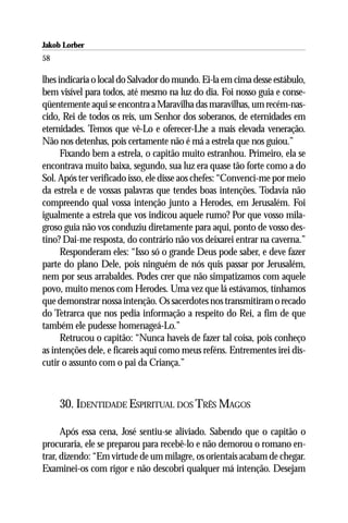Jakob Lorber
58

lhes indicaria o local do Salvador do mundo. Ei-la em cima desse estábulo,
bem visível para todos, até mesmo na luz do dia. Foi nosso guia e conse-
qüentemente aqui se encontra a Maravilha das maravilhas, um recém-nas-
cido, Rei de todos os reis, um Senhor dos soberanos, de eternidades em
eternidades. Temos que vê-Lo e oferecer-Lhe a mais elevada veneração.
Não nos detenhas, pois certamente não é má a estrela que nos guiou.”
      Fixando bem a estrela, o capitão muito estranhou. Primeiro, ela se
encontrava muito baixa, segundo, sua luz era quase tão forte como a do
Sol. Após ter verificado isso, ele disse aos chefes: “Convenci-me por meio
da estrela e de vossas palavras que tendes boas intenções. Todavia não
compreendo qual vossa intenção junto a Herodes, em Jerusalém. Foi
igualmente a estrela que vos indicou aquele rumo? Por que vosso mila-
groso guia não vos conduziu diretamente para aqui, ponto de vosso des-
tino? Dai-me resposta, do contrário não vos deixarei entrar na caverna.”
      Responderam eles: “Isso só o grande Deus pode saber, e deve fazer
parte do plano Dele, pois ninguém de nós quis passar por Jerusalém,
nem por seus arrabaldes. Podes crer que não simpatizamos com aquele
povo, muito menos com Herodes. Uma vez que lá estávamos, tínhamos
que demonstrar nossa intenção. Os sacerdotes nos transmitiram o recado
do Tetrarca que nos pedia informação a respeito do Rei, a fim de que
também ele pudesse homenageá-Lo.”
      Retrucou o capitão: “Nunca haveis de fazer tal coisa, pois conheço
as intenções dele, e ficareis aqui como meus reféns. Entrementes irei dis-
cutir o assunto com o pai da Criança.”



     30. IDENTIDADE ESPIRITUAL DOS TRÊS MAGOS

      Após essa cena, José sentiu-se aliviado. Sabendo que o capitão o
procuraria, ele se preparou para recebê-lo e não demorou o romano en-
trar, dizendo: “Em virtude de um milagre, os orientais acabam de chegar.
Examinei-os com rigor e não descobri qualquer má intenção. Desejam
 