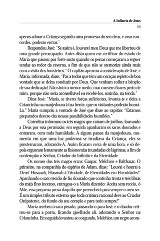 A Infância de Jesus
                                                                          59

apenas adorar a Criança segundo uma promessa do seu deus, e caso con-
cordes, poderão entrar.”
     Respondeu José: “Se assim é, louvarei meu Deus que me libertou de
uma grande preocupação. Antes disto quero me certificar do estado de
Maria que passou por forte susto quando os persas começaram a erguer
tendas ao redor da caverna, a fim de que não se atemorize ainda mais
com a visita dos forasteiros.” O capitão aprovou a consideração de José, e
Maria, informada, disse: “Paz a todos que têm um coração repleto de boa
vontade que se deixa conduzir por Deus. Que venham colher a bênção
de sua dedicação! Não sinto o menor medo, mas convém ficares perto de
mim, porque não seria aconselhável eu recebê-los, sozinha, na tenda.”
     Disse José: “Maria, se tiveres forças suficientes, levanta-te e deita a
Criancinha na manjedoura à tua frente, que os visitantes poderão honrá-
La.” Maria cumpriu a vontade de José que disse ao capitão: “Estamos
preparados dentro das nossas possibilidades humildes.”
     Cornelius informou os três magos que caíram de joelhos, louvando
a Deus por essa permissão; em seguida apanharam os sacos dourados e
entraram, com toda humildade. A alguns passos da manjedoura, mo-
mento em que uma luz poderosa se irradiava da Criança, eles se
prosternaram, adorando-A. Assim ficaram cerca de uma hora, e só de-
pois ergueram lentamente as fisionomias inundadas de lágrimas, a fim de
contemplar o Senhor, Criador do Infinito e da Eternidade.
     Os nomes dos três magos eram: Gaspar, Melchior e Balthazar. O
primeiro, na companhia do espírito de Adam, disse: “Louvai e honrai a
Deus! Hosanah, Hosanah à Trindade, de Eternidades em Eternidades!”
Apanhando o saco tecido de fio dourado que continha trinta e três libras
do mais fino incenso, entregou-o a Maria dizendo: Aceita sem receio, ó
Mãe, essa pequena prova daquilo que preencherá para sempre o meu ser.
É um simples tributo externo que toda criatura racional deve ao Criador
Onipotente, do fundo do seu coração e para todo sempre!”
     Maria recebeu o saco pesado, passando-o para José, e o doador reti-
rou-se para a porta, ficando ajoelhado ali, adorando o Senhor na
Criancinha. Em seguida levantou-se o segundo, Melchior, um negro acom-
 