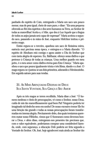 Jakob Lorber
60

panhado do espírito de Caín, entregando a Maria um saco um pouco
menor, mas de peso igual, cheio de ouro puro, e disse: “Eis uma pequena
oferenda ao Rei dos espíritos e dos seres humanos na Terra, ao Senhor de
todas as maravilhas! Aceita-a, ó Mãe, que deu à Luz Aquele que a língua
de todos os anjos jamais será capaz de expressar!” Maria aceitou o segun-
do saco, passando-o às mãos de José, enquanto Melchior imitou o pri-
meiro mago.
     Então ergueu-se o terceiro, apanhou um saco de finíssima mirra,
essência mui preciosa nessa época, e entregou-o a Maria dizendo: “O
espírito de Abraham está comigo e agora assiste o Dia do Senhor que
com tanta alegria ele esperava. Eu, Balthazar, ofereço nessa dádiva o que
pertence à Criança de todas as crianças. Uma melhor guardo em meu
peito, é o meu amor como dádiva eterna para Esta Criança.” Maria apa-
nhou o saco que pesava igualmente trinta e três libras, dando-o a José. O
mago ergueu-se e juntou-se aos dois primeiros, adorando o Meninozinho.
Em seguida saíram para suas tendas.



     31. AS MAIS ABENÇOADAS DÁDIVAS DE DEUS:
     SUA SANTA VONTADE, SUA GRAÇA E SEU AMOR

     Após os três magos se terem recolhido, Maria disse a José: “Ó ho-
mem medroso e cheio de preocupações, vê como o Senhor, nosso Deus,
cuida de nós tão maravilhosamente qual bom Pai! Ninguém poderia ter
imaginado tal desfecho nem em sonho! De nosso excessivo temor Ele fez
uma bênção tão grande e todas as nossas preocupações foram transfor-
madas em imensa alegria. Precisamente deles, dos quais temíamos quere-
rem matar nosso Filhinho, vimos que O honraram como devemos hon-
rar a Deus, e além disso, entregaram-nos presentes tão preciosos que,
com o valor equivalente, poderíamos comprar uma considerável fazen-
da, onde, com segurança, a educação Dele poderia ser feita segundo a
Vontade do Senhor. Oh, José, hoje agradecerei mais ainda ao Senhor tão
 
