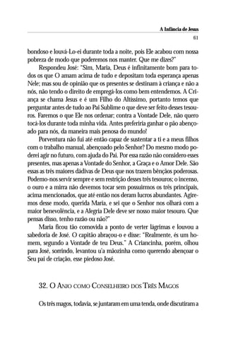 A Infância de Jesus
                                                                         61

bondoso e louvá-Lo-ei durante toda a noite, pois Ele acabou com nossa
pobreza de modo que poderemos nos manter. Que me dizes?”
     Respondeu José: “Sim, Maria, Deus é infinitamente bom para to-
dos os que O amam acima de tudo e depositam toda esperança apenas
Nele; mas sou de opinião que os presentes se destinam à criança e não a
nós, não tendo o direito de empregá-los como bem entendemos. A Cri-
ança se chama Jesus e é um Filho do Altíssimo, portanto temos que
perguntar antes de tudo ao Pai Sublime o que deve ser feito desses tesou-
ros. Faremos o que Ele nos ordenar; contra a Vontade Dele, não quero
tocá-los durante toda minha vida. Antes preferiria ganhar o pão abenço-
ado para nós, da maneira mais penosa do mundo!
     Porventura não fui até então capaz de sustentar a ti e a meus filhos
com o trabalho manual, abençoado pelo Senhor? Do mesmo modo po-
derei agir no futuro, com ajuda do Pai. Por essa razão não considero esses
presentes, mas apenas a Vontade do Senhor, a Graça e o Amor Dele. São
essas as três maiores dádivas de Deus que nos trazem bênçãos poderosas.
Podemo-nos servir sempre e sem restrição desses três tesouros; o incenso,
o ouro e a mirra não devemos tocar sem possuirmos os três principais,
acima mencionados, que até então nos deram lucros abundantes. Agire-
mos desse modo, querida Maria, e sei que o Senhor nos olhará com a
maior benevolência, e a Alegria Dele deve ser nosso maior tesouro. Que
pensas disso, tenho razão ou não?”
     Maria ficou tão comovida a ponto de verter lágrimas e louvou a
sabedoria de José. O capitão abraçou-o e disse: “Realmente, és um ho-
mem, segundo a Vontade de teu Deus.” A Criancinha, porém, olhou
para José, sorrindo, levantou u’a mãozinha como querendo abençoar o
Seu pai de criação, esse piedoso José.



    32. O ANJO COMO CONSELHEIRO DOS TRÊS MAGOS

    Os três magos, todavia, se juntaram em uma tenda, onde discutiram a
 