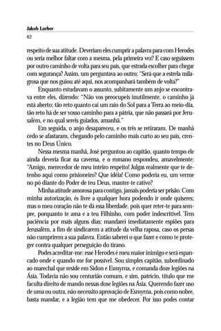 Jakob Lorber
62

respeito de sua atitude. Deveriam eles cumprir a palavra para com Herodes
ou seria melhor faltar com a mesma, pela primeira vez? E caso seguissem
por outro caminho de volta para seu país, que estrada escolher para chegar
com segurança? Assim, um perguntava ao outro: “Será que a estrela mila-
grosa que nos guiou até aqui, nos acompanhará também de volta?”
     Enquanto estudavam o assunto, subitamente um anjo se encontra-
va entre eles, dizendo: “Não vos preocupeis inutilmente, o caminho já
está aberto; tão reto quanto cai um raio do Sol para a Terra ao meio-dia,
tão reto há de ser vosso caminho para a pátria, que não passará por Jeru-
salém, e no qual sereis guiados, amanhã.”
     Em seguida, o anjo desapareceu, e os três se retiraram. De manhã
cedo se afastaram, chegando pelo caminho mais curto ao seu país, cren-
tes no Deus Único.
     Nessa mesma manhã, José perguntou ao capitão, quanto tempo ele
ainda deveria ficar na caverna, e o romano respondeu, amavelmente:
“Amigo, merecedor de meu inteiro respeito! Julgas realmente que te de-
tenho aqui como prisioneiro? Que idéia! Como poderia eu, um verme
no pó diante do Poder de teu Deus, manter-te cativo?
     Minha atitude amorosa para contigo, jamais poderia ser prisão. Com
minha autorização, és livre a qualquer hora podendo ir onde quiseres;
mas o meu coração não te dá essa liberdade, pois quer reter-te para sem-
pre, porquanto te ama e a teu Filhinho, com poder indescritível. Tem
paciência por mais alguns dias; mandarei imediatamente espiões para
Jerusalém, a fim de sindicarem a atitude da velha raposa, caso os persas
não cumprirem a sua palavra. Então saberei o que fazer e como te prote-
ger contra qualquer perseguição do tirano.
     Podes acreditar-me: esse Herodes é meu maior inimigo e será espan-
cado onde e quando me for possível. Sou simples capitão, subordinado
ao marechal que reside em Sidon e Esmyrna, e comanda doze legiões na
Ásia. Todavia não sou centurião comum, e sim, patrício, título que me
faculta direito de mando nessas dose legiões na Ásia. Querendo fazer uso
de uma ou outra, não necessito aprovação de Esmyrna, pois como nobre,
basta mandar, e a legião tem que me obedecer. Por isso podes contar
 