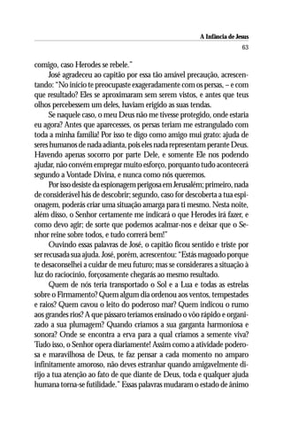 A Infância de Jesus
                                                                         63

comigo, caso Herodes se rebele.”
      José agradeceu ao capitão por essa tão amável precaução, acrescen-
tando: “No início te preocupaste exageradamente com os persas, – e com
que resultado? Eles se aproximaram sem serem vistos, e antes que teus
olhos percebessem um deles, haviam erigido as suas tendas.
      Se naquele caso, o meu Deus não me tivesse protegido, onde estaria
eu agora? Antes que aparecesses, os persas teriam me estrangulado com
toda a minha família! Por isso te digo como amigo mui grato: ajuda de
seres humanos de nada adianta, pois eles nada representam perante Deus.
Havendo apenas socorro por parte Dele, e somente Ele nos podendo
ajudar, não convém empregar muito esforço, porquanto tudo acontecerá
segundo a Vontade Divina, e nunca como nós queremos.
      Por isso desiste da espionagem perigosa em Jerusalém; primeiro, nada
de considerável hás de descobrir; segundo, caso for descoberta a tua espi-
onagem, poderás criar uma situação amarga para ti mesmo. Nesta noite,
além disso, o Senhor certamente me indicará o que Herodes irá fazer, e
como devo agir; de sorte que podemos acalmar-nos e deixar que o Se-
nhor reine sobre todos, e tudo correrá bem!”
      Ouvindo essas palavras de José, o capitão ficou sentido e triste por
ser recusada sua ajuda. José, porém, acrescentou: “Estás magoado porque
te desaconselhei a cuidar de meu futuro; mas se considerares a situação à
luz do raciocínio, forçosamente chegarás ao mesmo resultado.
      Quem de nós teria transportado o Sol e a Lua e todas as estrelas
sobre o Firmamento? Quem algum dia ordenou aos ventos, tempestades
e raios? Quem cavou o leito do poderoso mar? Quem indicou o rumo
aos grandes rios? A que pássaro teríamos ensinado o vôo rápido e organi-
zado a sua plumagem? Quando criamos a sua garganta harmoniosa e
sonora? Onde se encontra a erva para a qual criamos a semente viva?
Tudo isso, o Senhor opera diariamente! Assim como a atividade podero-
sa e maravilhosa de Deus, te faz pensar a cada momento no amparo
infinitamente amoroso, não deves estranhar quando amigavelmente di-
rijo a tua atenção ao fato de que diante de Deus, toda e qualquer ajuda
humana torna-se futilidade.” Essas palavras mudaram o estado de ânimo
 