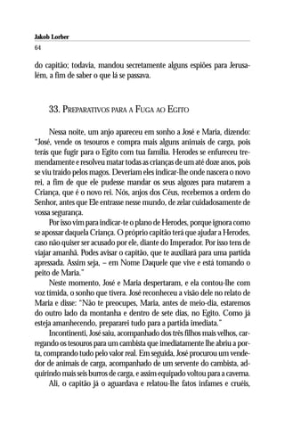Jakob Lorber
64

do capitão; todavia, mandou secretamente alguns espiões para Jerusa-
lém, a fim de saber o que lá se passava.



     33. PREPARATIVOS PARA A FUGA AO EGITO

      Nessa noite, um anjo apareceu em sonho a José e Maria, dizendo:
“José, vende os tesouros e compra mais alguns animais de carga, pois
terás que fugir para o Egito com tua família. Herodes se enfureceu tre-
mendamente e resolveu matar todas as crianças de um até doze anos, pois
se viu traído pelos magos. Deveriam eles indicar-lhe onde nascera o novo
rei, a fim de que ele pudesse mandar os seus algozes para matarem a
Criança, que é o novo rei. Nós, anjos dos Céus, recebemos a ordem do
Senhor, antes que Ele entrasse nesse mundo, de zelar cuidadosamente de
vossa segurança.
      Por isso vim para indicar-te o plano de Herodes, porque ignora como
se apossar daquela Criança. O próprio capitão terá que ajudar a Herodes,
caso não quiser ser acusado por ele, diante do Imperador. Por isso tens de
viajar amanhã. Podes avisar o capitão, que te auxiliará para uma partida
apressada. Assim seja, – em Nome Daquele que vive e está tomando o
peito de Maria.”
      Neste momento, José e Maria despertaram, e ela contou-lhe com
voz tímida, o sonho que tivera. José reconheceu a visão dele no relato de
Maria e disse: “Não te preocupes, Maria, antes de meio-dia, estaremos
do outro lado da montanha e dentro de sete dias, no Egito. Como já
esteja amanhecendo, prepararei tudo para a partida imediata.”
      Incontinenti, José saiu, acompanhado dos três filhos mais velhos, car-
regando os tesouros para um cambista que imediatamente lhe abriu a por-
ta, comprando tudo pelo valor real. Em seguida, José procurou um vende-
dor de animais de carga, acompanhado de um servente do cambista, ad-
quirindo mais seis burros de carga, e assim equipado voltou para a caverna.
      Ali, o capitão já o aguardava e relatou-lhe fatos infames e cruéis,
 