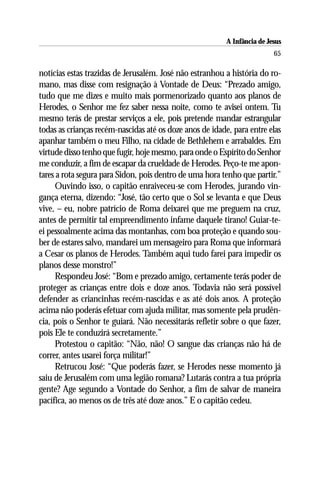 A Infância de Jesus
                                                                          65

notícias estas trazidas de Jerusalém. José não estranhou a história do ro-
mano, mas disse com resignação à Vontade de Deus: “Prezado amigo,
tudo que me dizes e muito mais pormenorizado quanto aos planos de
Herodes, o Senhor me fez saber nessa noite, como te avisei ontem. Tu
mesmo terás de prestar serviços a ele, pois pretende mandar estrangular
todas as crianças recém-nascidas até os doze anos de idade, para entre elas
apanhar também o meu Filho, na cidade de Bethlehem e arrabaldes. Em
virtude disso tenho que fugir, hoje mesmo, para onde o Espírito do Senhor
me conduzir, a fim de escapar da crueldade de Herodes. Peço-te me apon-
tares a rota segura para Sidon, pois dentro de uma hora tenho que partir.”
      Ouvindo isso, o capitão enraiveceu-se com Herodes, jurando vin-
gança eterna, dizendo: “José, tão certo que o Sol se levanta e que Deus
vive, – eu, nobre patrício de Roma deixarei que me preguem na cruz,
antes de permitir tal empreendimento infame daquele tirano! Guiar-te-
ei pessoalmente acima das montanhas, com boa proteção e quando sou-
ber de estares salvo, mandarei um mensageiro para Roma que informará
a Cesar os planos de Herodes. Também aqui tudo farei para impedir os
planos desse monstro!”
      Respondeu José: “Bom e prezado amigo, certamente terás poder de
proteger as crianças entre dois e doze anos. Todavia não será possível
defender as criancinhas recém-nascidas e as até dois anos. A proteção
acima não poderás efetuar com ajuda militar, mas somente pela prudên-
cia, pois o Senhor te guiará. Não necessitarás refletir sobre o que fazer,
pois Ele te conduzirá secretamente.”
      Protestou o capitão: “Não, não! O sangue das crianças não há de
correr, antes usarei força militar!”
      Retrucou José: “Que poderás fazer, se Herodes nesse momento já
saiu de Jerusalém com uma legião romana? Lutarás contra a tua própria
gente? Age segundo a Vontade do Senhor, a fim de salvar de maneira
pacífica, ao menos os de três até doze anos.” E o capitão cedeu.
 
