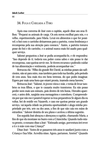 Jakob Lorber
66

     34. FUGA E CHEGADA A TYRO

      Após essa conversa de José com o capitão, aquele disse aos seus fi-
lhos: “Preparai os animais de carga. Os seis novos encilhai para nós, e o
velho, experimentado, para Maria. Levai em alimentos o que for possí-
vel; o boi com o carrinho deixaremos para a parteira, como lembrança e
recompensa pela sua atenção para conosco.” Assim, a parteira tomava
posse do boi e do carrinho, e o animal nunca mais foi usado para qual-
quer serviço.
      Salomé perguntou a José se podia acompanhá-lo, e ele respondeu:
“Isso depende de ti; todavia sou pobre como sabes e não posso te dar
recompensa, caso queiras servir-me. Se tiveres recursos e podendo cuidar
de tua alimentação e vestimenta, poderás acompanhar-me.”
      Retrucou ela: “Filho do grande Rei David, as minhas posses são sufi-
cientes, não só para mim, mas também para toda tua família, pelo período
de cem anos. Sou mais rica em bens terrenos, do que podes imaginar.
Espera por mais uma hora que estarei pronta, trazendo meus haveres.”
      Retrucou José: “Salomé, és jovem viúva e mãe, e terias de levar tam-
bém os teus filhos, o que te causaria muito transtorno. Eu não posso
perder nem mais um minuto, pois dentro de três horas, Herodes apare-
cerá, e antes dele, surgirão seus mensageiros e corredores. Compreende-
rás por que não me é possível esperar os teus preparativos Se algum dia eu
voltar, hei de residir em Nazareth, e caso me queiras prestar um grande
serviço, vai àquela cidade na primeira oportunidade e aluga minha pro-
priedade por três, sete ou dez anos, a fim de que não caia em mãos de
estranhos.” Salomé desistiu de seu plano e aceitou a última sugestão.
      Em seguida José abraçou e abençoou o capitão, chamando Maria, a
fim de que ela montasse no burro com a Criancinha. Quando tudo esta-
va pronto, o romano disse a José: “Estimado amigo, porventura irei rever
a ti e à mãe com essa Criança?”
      Disse José: “Antes de se passarem três anos te saudarei junto com a
Criança e Sua Mãe. Acredita nisso. Agora, partamos. Amém!” Quando
 