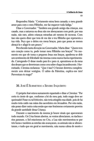 A Infância de Jesus
                                                                          69

     Respondeu Maria: “Certamente estou bem cansada; o meu grande
amor para com o meu Filhinho, me faz esquecer toda fadiga.”
     Disse o Governador: “Também sou grande amigo das crianças, sou
casado, mas a natureza ou deus não me abençoaram com prole; por essa
razão, não raro, adoto crianças estranhas até mesmo de escravas. Com
isso não quero dizer que tens de me dar o teu filhinho que representa a
tua vida. Peço que o deites em meus braços, para que possa ao menos
abraçá-lo e afagá-lo um pouco.”
     Percebendo tanta devoção no Governador, Maria disse: “Quem tem
um coração como tu, pode tomar meu Filhinho nos braços!” No mo-
mento em que ele toma o pequeno Jesus nos braços, apoderou-se dele
um sentimento de felicidade tão imensa como nunca havia experimenta-
do. Carregando-O desse modo para lá e para cá, aproximou-se da mesa
dos deuses que se derreteram como cera sobre chapa incandescente. Hor-
rorizado, Cirenius exclamou: “Que é isso? O bronze derreteu completa-
mente sem deixar vestígios. Ó sábio da Palestina, explica-me isto!
Porventura és mago?”



     36. JOSÉ É SUBMETIDO A SEVERO INQUÉRITO

      O próprio José estava sumamente espantado e disse a Cirenius: “Por
certo és ciente de que, conforme a lei do meu país, todo mago deve ser
queimado! Fosse eu tal feiticeiro, não teria atingido essa idade, pois de há
muito teria caído nas mãos dos sacerdotes em Jerusalém. Por esta razão,
não posso dizer outra coisa senão que esse fenômeno certamente provém
da grande santidade dessa Criança.
      Durante o nascimento da mesma já houve sinais que apavoraram
todo mundo. Os Céus foram abertos, os ventos silenciaram, os riachos e
rios pararam, o Sol estacionou no Céu, a Lua não movimentou-se por
três horas e também as estrelas não avançaram, os animais não se alimen-
taram, e tudo que em geral se movimenta, caiu numa calma de morte e
 