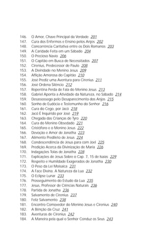 A Infância de Jesus
                                                                         7

146.   O Amor, Chave Principal da Verdade 201
147.   Cura dos Enfermos e Ensino pelos Anjos 202
148.   Concorrência Caritativa entre os Dois Romanos 203
149.   A Caridade Feita em um Sábado 204
150.   O Precioso Navio 206
151.   O Capitão em Busca de Necessitados 207
152.   Cirenius, Predecessor de Paulo 208
153.   A Divindade no Menino Jesus 209
154.   Aflição Amorosa do Capitão 210
155.   José Prediz uma Aventura para Cirenius 211
156.   José Ordena Silêncio 212
157.   Repentina Perda de Fala do Menino Jesus 213
158.   Gabriel Aponta a Atividade da Natureza, no Sábado 214
159.   Desassossego pelo Desaparecimento dos Anjos 215
160.   Sonho de Eudócia e Testemunho do Senhor 216
161.   Cura do Cego, por Jacó 218
162.   Jacó É Inquirido por José 219
163.   Chegada das Crianças de Tyro 220
164.   Cura do Menino Obsedado 221
165.   Cristóforo e o Menino Jesus 222
166.   Devoção e Amor de Jonatha 223
167.   Alimento Predileto de Jesus 224
168.   Condescendência de Jesus para com Joel 225
169.   Predição Acerca da Divinização de Maria 226
170.   Indagações Tolas de Jonatha 228
171.   Explicações de Jesus Sobre o Cap. 7, 15 de Isaías 229
172.   Respeito e Humildade Exagerados de Jonatha 230
173.   O Peso da Lei Moisaica 231
174.   A Face Divina. A Natureza da Lua 232
175.   O Eclipse Lunar 233
176.   Prosseguimento do Estudo da Lua 235
177.   Jesus, Professor de Ciências Naturais 236
178.   Partida de Jonatha 236
179.   Salvamento de Cirenius 237
180.   Feliz Salvamento 238
181.   Encontro Comovedor do Menino Jesus e Cirenius 240
182.   A Bênção da Cruz 241
183.   Aventuras de Cirenius 242
184.   A Maneira pela qual o Senhor Conduz os Seus 243
 