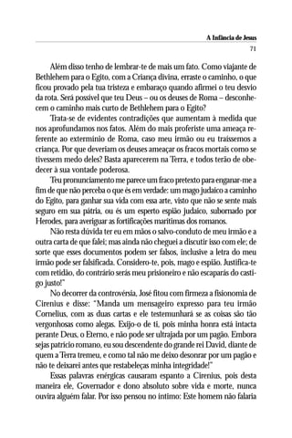 A Infância de Jesus
                                                                          71

      Além disso tenho de lembrar-te de mais um fato. Como viajante de
Bethlehem para o Egito, com a Criança divina, erraste o caminho, o que
ficou provado pela tua tristeza e embaraço quando afirmei o teu desvio
da rota. Será possível que teu Deus – ou os deuses de Roma – desconhe-
cem o caminho mais curto de Bethlehem para o Egito?
      Trata-se de evidentes contradições que aumentam à medida que
nos aprofundamos nos fatos. Além do mais proferiste uma ameaça re-
ferente ao extermínio de Roma, caso meu irmão ou eu traíssemos a
criança. Por que deveriam os deuses ameaçar os fracos mortais como se
tivessem medo deles? Basta aparecerem na Terra, e todos terão de obe-
decer à sua vontade poderosa.
      Teu pronunciamento me parece um fraco pretexto para enganar-me a
fim de que não perceba o que és em verdade: um mago judaico a caminho
do Egito, para ganhar sua vida com essa arte, visto que não se sente mais
seguro em sua pátria, ou és um esperto espião judaico, subornado por
Herodes, para averiguar as fortificações marítimas dos romanos.
      Não resta dúvida ter eu em mãos o salvo-conduto de meu irmão e a
outra carta de que falei; mas ainda não cheguei a discutir isso com ele; de
sorte que esses documentos podem ser falsos, inclusive a letra do meu
irmão pode ser falsificada. Considero-te, pois, mago e espião. Justifica-te
com retidão, do contrário serás meu prisioneiro e não escaparás do casti-
go justo!”
      No decorrer da controvérsia, José fitou com firmeza a fisionomia de
Cirenius e disse: “Manda um mensageiro expresso para teu irmão
Cornelius, com as duas cartas e ele testemunhará se as coisas são tão
vergonhosas como alegas. Exijo-o de ti, pois minha honra está intacta
perante Deus, o Eterno, e não pode ser ultrajada por um pagão. Embora
sejas patrício romano, eu sou descendente do grande rei David, diante de
quem a Terra tremeu, e como tal não me deixo desonrar por um pagão e
não te deixarei antes que restabeleças minha integridade!”
      Essas palavras enérgicas causaram espanto a Cirenius, pois desta
maneira ele, Governador e dono absoluto sobre vida e morte, nunca
ouvira alguém falar. Por isso pensou no íntimo: Este homem não falaria
 