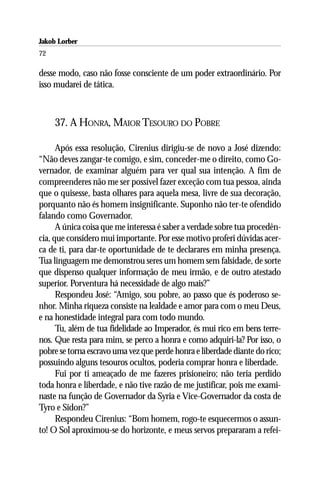 Jakob Lorber
72

desse modo, caso não fosse consciente de um poder extraordinário. Por
isso mudarei de tática.



     37. A HONRA, MAIOR TESOURO DO POBRE

      Após essa resolução, Cirenius dirigiu-se de novo a José dizendo:
“Não deves zangar-te comigo, e sim, conceder-me o direito, como Go-
vernador, de examinar alguém para ver qual sua intenção. A fim de
compreenderes não me ser possível fazer exceção com tua pessoa, ainda
que o quisesse, basta olhares para aquela mesa, livre de sua decoração,
porquanto não és homem insignificante. Suponho não ter-te ofendido
falando como Governador.
      A única coisa que me interessa é saber a verdade sobre tua procedên-
cia, que considero mui importante. Por esse motivo proferi dúvidas acer-
ca de ti, para dar-te oportunidade de te declarares em minha presença.
Tua linguagem me demonstrou seres um homem sem falsidade, de sorte
que dispenso qualquer informação de meu irmão, e de outro atestado
superior. Porventura há necessidade de algo mais?”
      Respondeu José: “Amigo, sou pobre, ao passo que és poderoso se-
nhor. Minha riqueza consiste na lealdade e amor para com o meu Deus,
e na honestidade integral para com todo mundo.
      Tu, além de tua fidelidade ao Imperador, és mui rico em bens terre-
nos. Que resta para mim, se perco a honra e como adquiri-la? Por isso, o
pobre se torna escravo uma vez que perde honra e liberdade diante do rico;
possuindo alguns tesouros ocultos, poderia comprar honra e liberdade.
      Fui por ti ameaçado de me fazeres prisioneiro; não teria perdido
toda honra e liberdade, e não tive razão de me justificar, pois me exami-
naste na função de Governador da Syria e Vice-Governador da costa de
Tyro e Sidon?”
      Respondeu Cirenius: “Bom homem, rogo-te esquecermos o assun-
to! O Sol aproximou-se do horizonte, e meus servos prepararam a refei-
 