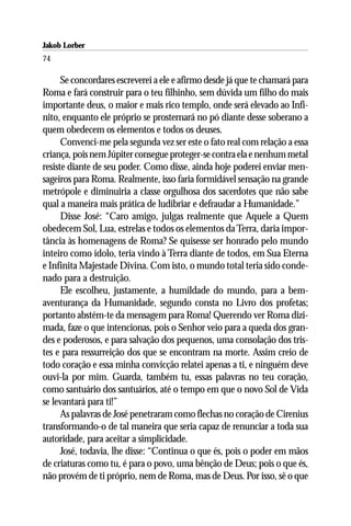 Jakob Lorber
74

      Se concordares escreverei a ele e afirmo desde já que te chamará para
Roma e fará construir para o teu filhinho, sem dúvida um filho do mais
importante deus, o maior e mais rico templo, onde será elevado ao Infi-
nito, enquanto ele próprio se prosternará no pó diante desse soberano a
quem obedecem os elementos e todos os deuses.
      Convenci-me pela segunda vez ser este o fato real com relação a essa
criança, pois nem Júpiter consegue proteger-se contra ela e nenhum metal
resiste diante de seu poder. Como disse, ainda hoje poderei enviar men-
sageiros para Roma. Realmente, isso faria formidável sensação na grande
metrópole e diminuiria a classe orgulhosa dos sacerdotes que não sabe
qual a maneira mais prática de ludibriar e defraudar a Humanidade.”
      Disse José: “Caro amigo, julgas realmente que Aquele a Quem
obedecem Sol, Lua, estrelas e todos os elementos da Terra, daria impor-
tância às homenagens de Roma? Se quisesse ser honrado pelo mundo
inteiro como ídolo, teria vindo à Terra diante de todos, em Sua Eterna
e Infinita Majestade Divina. Com isto, o mundo total teria sido conde-
nado para a destruição.
      Ele escolheu, justamente, a humildade do mundo, para a bem-
aventurança da Humanidade, segundo consta no Livro dos profetas;
portanto abstém-te da mensagem para Roma! Querendo ver Roma dizi-
mada, faze o que intencionas, pois o Senhor veio para a queda dos gran-
des e poderosos, e para salvação dos pequenos, uma consolação dos tris-
tes e para ressurreição dos que se encontram na morte. Assim creio de
todo coração e essa minha convicção relatei apenas a ti, e ninguém deve
ouvi-la por mim. Guarda, também tu, essas palavras no teu coração,
como santuário dos santuários, até o tempo em que o novo Sol de Vida
se levantará para ti!”
      As palavras de José penetraram como flechas no coração de Cirenius
transformando-o de tal maneira que seria capaz de renunciar a toda sua
autoridade, para aceitar a simplicidade.
      José, todavia, lhe disse: “Continua o que és, pois o poder em mãos
de criaturas como tu, é para o povo, uma bênção de Deus; pois o que és,
não provém de ti próprio, nem de Roma, mas de Deus. Por isso, sê o que
 